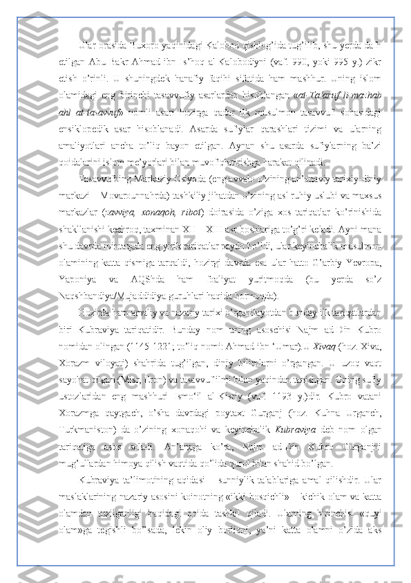 Ular orasida Buxoro yaqinidagi Kalobod qishlog’ida tug’ilib, shu yerda dafn
etilgan   Abu   Bakr   Ahmad   ibn   Is’hoq   al-Kalobodiyni   (vaf.   990,   yoki   995   y.)   zikr
etish   o’rinli.   U   shuningdek   hanafiy   faqihi   sifatida   ham   mashhur.   Uning   islom
olamidagi   eng   birinchi   tasavvufiy   asarlardan   hisoblangan   « at-Ta‘aruf   li-mazhab
ahl   at-tasavvuf »   nomli   asari   hozirga   qadar   ilk   musulmon   tasavvufi   sohasidagi
ensiklopedik   asar   hisoblanadi.   Asarda   sufiylar   qarashlari   tizimi   va   ularning
amaliyotlari   ancha   to’liq   bayon   etilgan.   Aynan   shu   asarda   sufiylarning   ba’zi
qoidalarini islom me’yorlari bilan muvofiqlatirishga harakat qilinadi.
Tasavvufning Markaziy Osiyoda (eng avvalo o’zining an’anaviy tarixiy-diniy
markazi – Movarounnahrda) tashkiliy jihatdan o’zining asl ruhiy uslubi va maxsus
markazlar   ( zavviya,   xonaqoh,   ribot )   doirasida   o’ziga   xos   tariqatlar   ko’rinishida
shakllanishi kechroq, taxminan XII – XIII asr boshlariga to’g’ri keladi. Ayni mana
shu davrda mintaqada eng yirik tariqatlar paydo bo’ldi, ular keyinchalik musulmon
olamining   katta   qismiga   tarqaldi,   hozirgi   davrda   esa   ular   hatto   G’arbiy   Yevropa,
Yaponiya   va   AQShda   ham   foaliyat   yuritmoqda   (bu   yerda   so’z
Naqshbandiya/Mujaddidiya guruhlari haqida bormoqda).
Hozirda ham amaliy va nazariy tarixi o’rganilayotdan bunday ilk tariqatlardan
biri   Kubraviya   tariqatidir.   Bunday   nom   uning   asoschisi   Najm   ad-Din   Kubro
nomidan olingan (1145-1221; to’liq nomi: Ahmad ibn ‘Umar).U  Xivaq  (hoz. Xiva,
Xorazm   viloyati)   shahrida   tug’ilgan,   diniy   bilimlarni   o’rgangan.   U   uzoq   vaqt
sayohat qilgan (Misr, Eron) va tasavvuf ilmi bilan yaqindan tanishgan. Uning sufiy
ustozlaridan   eng   mashhuri   Ismo‘il   al-Kisriy   (vaf.   1193   y.)dir.   Kubro   vatani
Xorazmga   qaytgach,   o’sha   davrdagi   poytaxt   Gurganj   (hoz.   Kuhna   Urganch,
Turkmaniston)   da   o’zining   xonaqohi   va   keyinchalik   Kubraviya   deb   nom   olgan
tariqatiga   asos   soladi.   An’anaga   ko’ra,   Najm   ad-Din   Kubro   Gurganjni
mug’ullardan himoya qilish vaqtida qo’lida qurol bilan shahid bo’lgan. 
Kubraviya   ta’limotining   aqidasi   –   sunniylik   talablariga   amal   qilishdir.   Ular
maslaklarining nazariy asosini koinotning «ikki bosqichli» – kichik olam va katta
olamdan   tuzilganligi   haqidagi   qoida   tashkil   qiladi.   Ularning   birinchisi   «quyi
olam»ga   tegishli   bo’lsada,   lekin   oliy   borliqni,   ya’ni   katta   olamni   o’zida   aks 