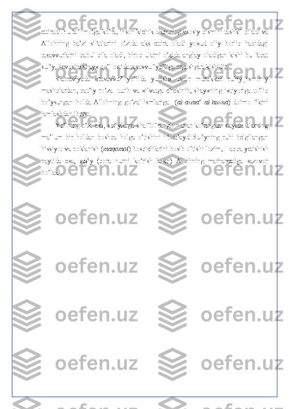 ettiradi.Bu ta’limotga ko’ra, inson kichik olamning asosiy qismini tashkil qiladi va
Allohning   ba’zi   sifatlarini   o’zida   aks   ettira   oladi   yoxud   oliy   borliq   haqidagi
tasavvurlarni   qabul   qila   oladi,   biroq   ularni   o’zida   anglay   oladigan   kishi   bu   faqat
sufiy, bevosita shayx qo’l ostida tasavvuf yo’liga ergashgan kishidir.
Kubraviyada   «tasavvuf   yo’lida   yurish»   qator   murakkab   ruhiy-jismoniy
mashqlardan,   qat’iy   ro’za     tutib   va   xilvatga   chekinib,   shayxning   ixtiyoriga   to’liq
bo’ysungan   holda   Allohning   go’zal   ismlariga     ( al-asma ‘   al-husna )   doimo   fikrni
jamlashdan iborat.
Yo’lning o’zi esa, sufiylarga shaffof rangli nurlar ko’ringan   paytda ularning
ma’lum   bir   holdan   boshqa   holga   o’tishini   ifodalaydi.Sufiyning   ruhi   belgilangan
hissiyot va poklanish ( maqomot ) bosqichlarini bosib o’tishi lozim, Haqqa yetishish
paytida   esa,   sufiy   (qora   nurni   ko’rish   bilan)   Allohning   marhamatiga   sazovor
bo’ladi. 