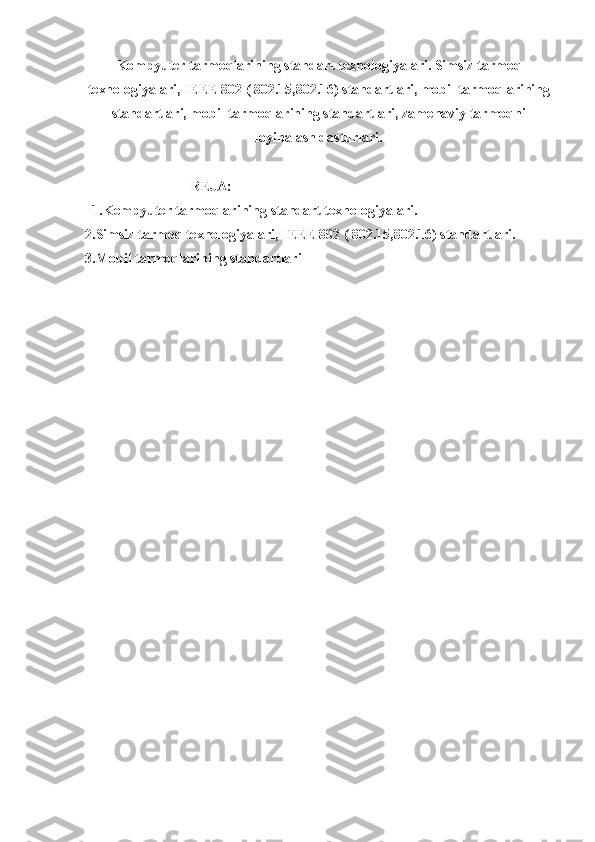 Kompyuter tarmoqlarining standart texnologiyalari. Simsiz tarmoq
texnologiyalari, IEEE 802 ( 802.15,802.16) standartlari, mobil tarmoqlarining
standartlari, mobil tarmoqlarining standartlari, zamonaviy tarmoqni
loyihalash dasturlari.
REJA:
1.Kompyuter tarmoqlarining standart texnologiyalari. 
2.Simsiz tarmoq texnologiyalari, IEEE 802 ( 802.15,802.16) standartlari.
3.Mobil tarmoqlarining standartlari 
