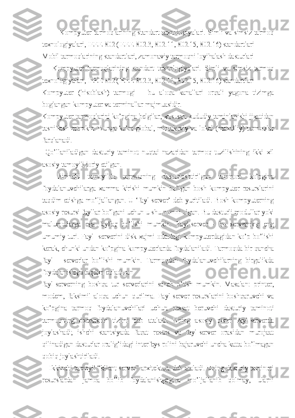 Kompyuter tarmoqlarining standart texnologiyalari. Simli va simsiz tarmoq
texnologiyalari, IEEE 802 (IEEE 802.3, 802.11, 802.15, 802.16) standartlari
Mobil tarmoqlarining standartlari, zamonaviy tarmoqni loyihalash dasturlari
Kompyuter   tarmoqlarining   standart   texnologiyalari.   Simli   va   simsiz   tarmoq
texnologiyalari, IEEE 802 (IEEE 802.3, 802.11, 802.15, 802.16) standartlari
Kompyuter   (hisoblash)   tarmogi   –   bu   aloqa   kanallari   orqali   yagona   tizimga
boglangan kompyuter va terminallar majmuasidir.
Kompyuter tarmoqlarini ko’pgina belgilar, xususan xududiy taminlanishi jixatidan
tasniflash mumkin. Bunga ko’ra global, mintakaviy va lokal (maxalliy) tarmoqlar
farqlanadi.
  Qo’llaniladigan   dasturiy   taminot   nuqtai   nazaridan   tarmoq   tuzilishining   ikki   xil
asosiy tamoyili joriy etilgan.
    Birinchi   tamoyilda   tarmoqning   dasturlashtirilgan   taminoti   ko’pgina
foydalanuvchilarga   xamma   kirishi   mumkin   bo’lgan   bosh   kompyuter   resurslarini
taqdim etishga mo’ljallangan. U ‘fayl-server’ deb yuritiladi. Bosh kompyuterning
asosiy resursi fayllar bo’lgani uchun u shu nomni olgan. Bu dasturli modullar yoki
malumotlarga   ega   fayllar   bo’lishi   mumkin.   Fayl-server   -   bu   serverning   eng
umumiy turi. Fayl -serverini disk xajmi odatdagi kompyuterdagidan ko’p bo’lishi
kerak, chunki undan ko’pgina kompyuterlarda foydalaniladi. Tarmoqda bir qancha
fayl   -   serverlar   bo’lishi   mumkin.   Tarmoqdan   foydalanuvchilarning   birgalikda
foydalanishiga taqdim etiladigan
fayl-serverning   boshqa   tur   serverlarini   sanab   o’tish   mumkin.   Masalan:   printer,
modem,   faksimil   aloqa   uchun   qurilma.   Fayl-server   resurslarini   boshqaruvchi   va
ko’pgina   tarmoq   foydalanuvchilari   uchun   ruxsat   beruvchi   dasturiy   taminoti
tarmoqning   operatsion   tizimi   deb   ataladi.   Uning   asosiy   qismi   fayl-serverda
joylashadi;   ishchi   stantsiyada   faqat   resurs   va   fayl-server   orasidan   murojaat
qilinadigan dasturlar oralig’idagi interfeys rolini bajaruvchi uncha katta bo’lmagan
qobiq joylashtiriladi.
Ikkinchi tamoyil “klient-server” arxitektura deb ataladi. Uning dasturiy taminoti
resurslardan   jamoa   bo’lib   foydalanishgagina   mo’ljallanib   qolmay,   ularni 