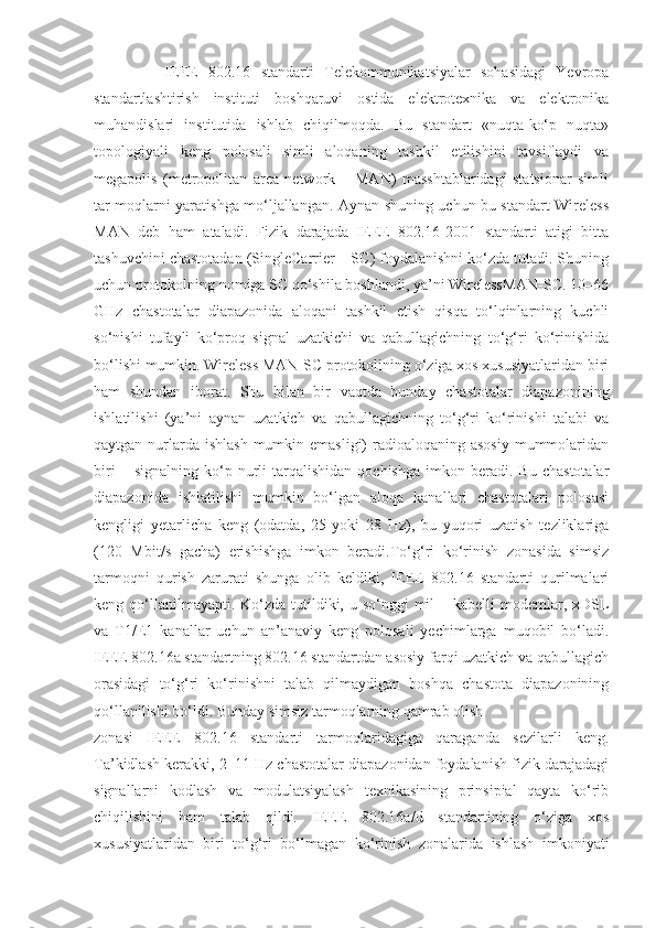               IEEE   802.16   standarti   Telekommunikatsiyalar   sohasidagi   Yevropa
standartlashtirish   instituti   boshqaruvi   ostida   elektrotexnika   va   elektronika
muhandislari   institutida   ishlab   chiqilmoqda.   Bu   standart   «nuqta-ko‘p   nuqta»
topologiyali   keng   polosali   simli   aloqaning   tashkil   etilishini   tavsiflaydi   va
megapolis   (metropolitan   area   network   –   MAN)   masshtablaridagi   statsionar   simli
tar moqlarni yaratishga mo‘ljallangan. Aynan shuning uchun bu standart Wireless
MAN   deb   ham   ataladi.   Fizik   darajada   IEEE   802.16-2001   standarti   atigi   bitta
tashuvchini chastotadan (SingleCarrier – SC) foydalanishni ko‘zda tutadi. Shuning
uchun protokolning nomiga SC qo‘shila boshlandi, ya’ni WirelessMAN-SC. 10–66
GHz   chastotalar   diapazonida   aloqani   tashkil   etish   qisqa   to‘lqinlarning   kuchli
so‘nishi   tufayli   ko‘proq   signal   uzatkichi   va   qabullagichning   to‘g‘ri   ko‘rinishida
bo‘lishi mumkin. Wireless MAN-SC protokolining o‘ziga xos xususiyatlaridan biri
ham   shundan   iborat.   Shu   bilan   bir   vaqtda   bunday   chastotalar   diapazonining
ishlatilishi   (ya’ni   aynan   uzatkich   va   qabullagichning   to‘g‘ri   ko‘rinishi   talabi   va
qaytgan nurlarda ishlash  mumkin emasligi)  radioaloqaning asosiy  mummolaridan
biri   –  signalning   ko‘p  nurli   tarqalishidan   qochishga   imkon  beradi.   Bu   chastotalar
diapazonida   ishlatilishi   mumkin   bo‘lgan   aloqa   kanallari   chastotalari   polosasi
kengligi   yetarlicha   keng   (odatda,   25   yoki   28   Hz),   bu   yuqori   uzatish   tezliklariga
(120   Mbit/s   gacha)   erishishga   imkon   beradi.To‘g‘ri   ko‘rinish   zonasida   simsiz
tarmoqni   qurish   zarurati   shunga   olib   keldiki,   IEEE   802.16   standarti   qurilmalari
keng qo‘llanilmayapti. Ko‘zda tutildiki, u so‘nggi  mil  – kabelli  modemlar, xDSL
va   T1/E1   kanallar   uchun   an’anaviy   keng   polosali   yechimlarga   muqobil   bo‘ladi.
IEEE 802.16a standartning 802.16 standartdan asosiy farqi uzatkich va qabullagich
orasidagi   to‘g‘ri   ko‘rinishni   talab   qilmaydigan   boshqa   chastota   diapazonining
qo‘llanilishi bo‘ldi. Bunday simsiz tarmoqlarning qamrab olish
zonasi   IEEE   802.16   standarti   tarmoqlaridagiga   qaraganda   sezilarli   keng.
Ta’kidlash kerakki, 2–11 Hz chastotalar diapazonidan foydalanish fizik darajadagi
signallarni   kodlash   va   modulatsiyalash   texnikasining   prinsipial   qayta   ko‘rib
chiqilishini   ham   talab   qildi.   IEEE   802.16a/d   standartining   o‘ziga   xos
xususiyatlaridan   biri   to‘g‘ri   bo‘lmagan   ko‘rinish   zonalarida   ishlash   imkoniyati 