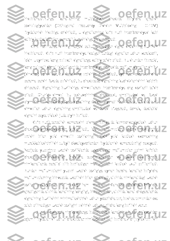 hisoblanadi.Bunga   kanallarning   multipleksli   chastota   bo‘yicha   ajratish
texnologiyasidan   (Orthogonal   Frequency   Division   Multiplexing   –   OFDM)
foydalanish   hisobiga   erishiladi,   u   signallarning   ko‘p   nurli   interferensiyasi   kabi
salbiy hodisalar bilan samarali kurashishga imkon beradi.
Ko‘p   nurli   tarqalishning   natijasi   qabul   qilinadigan   signal   shaklining   buzilishi
hisoblanadi.   Ko‘p   nurli   interferensiya   istalgan   turdagi   signallar   uchun   xarakterli,
lekin u ayniqsa keng polosali signallarga salbiy ta’sir qiladi. Bu shundan iboratki,
keng polosali signal ishlatilganida interferensiya natijasida ma’lum signallar sinfaz
(sinxron)   qo‘shiladi,   bu   signalning   ortishiga   olib   keladi,   ayrimlari   esa,   aksincha,
qarama-qarshi fazada qo‘shiladi, bu chastotada signalning kuchsizlanishini keltirib
chiqaradi.   Signalning   buzilishiga   simvollararo   interferensiya   eng   sezilarli   ta’sir
qiladi.   Chunki   simvol   bu   tashuvchining   chastotasi,   amplitudasi   va   fazasi
qiymatlarini xarakterlaydigan signalning diskret qiymati hisoblanadi, u holda turli
simvollar   uchun   signalning   amplitudasi   va   fazasi   o‘zgaradi,   demak,   dastlabki
signalni qayta tiklash juda qiyin bo‘ladi.
Ko‘p   nurli   tarqalish   samarasini   qisman   bo‘lsa-da   kompensatsiyalash   uchun
chastotaviy   ekvalayzerlar   qo‘llaniladi,   lekin   ma’lumotlarni   uzatish   tezligining
ortishi   bilan   yoki   simvolli   tezlikning   ortishi   yoki   kodlash   sxemasining
murakkablashtirilishi tufayli ekvalayzerlardan foydalanish samaradorligi pasayadi.
Natijada   yuqoriroq   uzatish   tezliklarida   uzatiladigan   ma’lumotlar   oqimi   ko‘plab
chastotalar   nimkanallari   bo‘yicha   taqsimlanadigan   va   uzatish   bu   barcha
nimkanallarda   parallel   olib   boriladigan   ma’lumotlarni   kodlash   usuli   qo‘llaniladi.
Bundan   ma’lumotlarni   yuqori   uzatish   tezligiga   aynan   barcha   kanallar   bo‘yicha
ma’lumotlarning bir vaqtda uzatilishi bilan erishiladi, alohida nimkanaldagi uzatish
tezligi   esa   yuqori   bo‘lmasligi   ham   mumkin.   Kanallar   chastota   bo‘yicha
ajratilganida alohida kanalning kengligi, bir tomondan, alohida kanal chegaralarida
signalning buzilishini minimallashtirish uchun yetarlicha tor, boshqa tomondan esa
talab qilinadigan uzatish tezligini oshirish uchun turlicha keng bo‘lishi zarur.
                Bundan   tashqari,   nimkanallarga   bo‘linadigan   kanalning   butun   polosasidan
tejamli foydalanish uchun chastotalar nimkanallari iloji boricha zich joylashtirilishi 