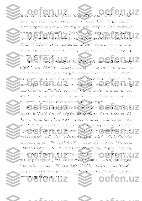 kerak,   lekin   bunda   kanallarning   bir-birlariga   to‘liq   mustaqil   bo‘lishini   ta’minlash
uchun   kanallararo   interferensiyadan   qochish   kerak.   Sanab   o‘tilgan   talablarni
qoniqtiradigan chastotalar kanallari ortogonal kanallar deyiladi. Barcha chastotalar
nimkanallarining   tashuvchilari   (aniqrog‘i,   bu   signallarni   tavsiflaydigan
funksiyalar)   bir-birlariga   ortogonal   bo‘ladi.   Muhimi,   chastotalar   nimkanallarining
o‘zlari   bir-birlarini   qisman   qoplasa-da,   tashuvchi   signallarning   ortogonalligi
kanallarning   bir-birlaridan   mustaqilligini,   demak,   kanallararo   interferensiyaning
bo‘lmas ligini kafolatlaydi .
Har   bir   IFFT   sanog‘i   fazaviy   (BPSK,   QPSK)   yoki   kvadraturali-amplitudaviy
(QAM16   yoki   QAM64)   modulatsiya   lanadigan   nimtashuvchi   hisoblanadi,   bu
ma’lumotlarni   uzatish   axborot   tezligini   oshirishga   imkon   beradi.   Bitli   oqimlarni
tashiydigan   nimtashuvchi   chastotalar   guruhi   OFDM   simvol   deyiladi.   OFDM
texnologiyasi   nafaqat   IEEE   802.16   protokolida,   masalan,   IEEE   802.11g
protokolida   ham   qo‘llaniladi,   lekin   IEEE   802.11g   protokoliga   qaraganda   IEEE
802.16   protokolida   ma’lumotlarning   uzatilishi   uchun   ishlatiladigan   chastotalar
polosasining tez moslashuvchan taqsimlanishi ko‘zda tutilgan.
Ma’lumotlarni   uzatishda   xalaqitbardoshlikning   oshirilishi   uchun   IEEE   802.16
protokolida   Viterbi   algoritmi   bo‘yicha   dekodlanadigan   o‘rama   kodlar   va   Rid-
Solomon kodlari kabi an’anaviy texnologiyalar ishlatiladi. Bundan tashqari, IEEE
802.16e-2005   standartida   turbokodlash   kabi   zamonaviy   kodlash   usullaridan
foydalanish   ko‘zda   tutilgan.   Yakunda   IEEE   802.16   standartlarida   signalni
modulatsiyalash   usuli   bilan   farqlanadigan   uchta   turdagi   fizik   bog‘lanishlar
darajalari ajratilgan: – Wireless MAN-SC – bitta tashuvchi chastotali fizik daraja;
–   Wireless   MAN-OFDM   –   multiplekslashli   256   kanallarga   ortogonal   chastotaviy
bo‘lish.   Ma’lumotlarni   uzatish   muhitiga   ko‘p   tomonlama   ulanishning   ishlatilishi
vaqt   bo‘yicha   ajratish   (Time   Division   Multiple   Access   –   TDMA)   texnologiyasi
hisobiga   bo‘lib   o‘tadi;   –   Wireless   MAN-OFDMA   –   kanallarni   multiplekslashli
ortogonal   masshtablanadigan   chastota   bo‘yicha   bo‘lish   2048   ta   nimtashuvchi
chastotalarga bo‘lish ishlatiladi. 