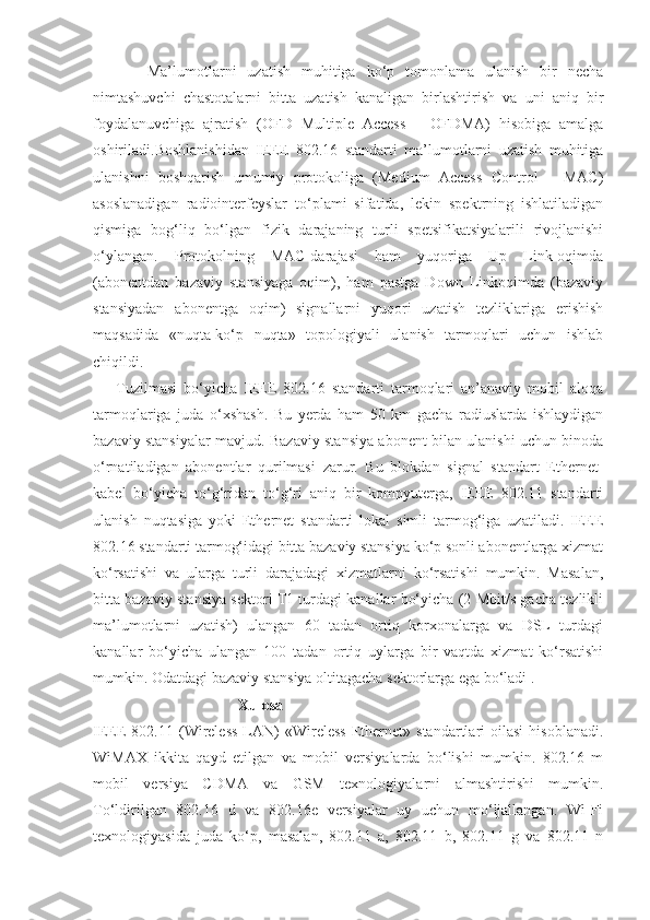           Ma’lumotlarni   uzatish   muhitiga   ko‘p   tomonlama   ulanish   bir   necha
nimtashuvchi   chastotalarni   bitta   uzatish   kanaligan   birlashtirish   va   uni   aniq   bir
foydalanuvchiga   ajratish   (OFD   Multiple   Access   –   OFDMA)   hisobiga   amalga
oshiriladi.Boshlanishidan   IEEE   802.16   standarti   ma’lumotlarni   uzatish   muhitiga
ulanishni   boshqarish   umumiy   protokoliga   (Medium   Access   Control   –   MAC)
asoslanadigan   radiointerfeyslar   to‘plami   sifatida,   lekin   spektrning   ishlatiladigan
qismiga   bog‘liq   bo‘lgan   fizik   darajaning   turli   spetsifikatsiyalarili   rivojlanishi
o‘ylangan.   Protokolning   MAC-darajasi   ham   yuqoriga   Up   Link-oqimda
(abonentdan   bazaviy   stansiyaga   oqim),   ham   pastga   Down   Linkoqimda   (bazaviy
stansiyadan   abonentga   oqim)   signallarni   yuqori   uzatish   tezliklariga   erishish
maqsadida   «nuqta-ko‘p   nuqta»   topologiyali   ulanish   tarmoqlari   uchun   ishlab
chiqildi.
Tuzilmasi   bo‘yicha   IEEE   802.16   standarti   tarmoqlari   an’anaviy   mobil   aloqa
tarmoqlariga   juda   o‘xshash.   Bu   yerda   ham   50   km   gacha   radiuslarda   ishlaydigan
bazaviy stansiyalar mavjud. Bazaviy stansiya abonent bilan ulanishi uchun binoda
o‘rnatiladigan   abonentlar   qurilmasi   zarur.   Bu   blokdan   signal   standart   Ethernet-
kabel   bo‘yicha   to‘g‘ridan   to‘g‘ri   aniq   bir   kompyuterga,   IEEE   802.11   standarti
ulanish   nuqtasiga   yoki   Ethernet   standarti   lokal   simli   tarmog‘iga   uzatiladi.   IEEE
802.16 standarti tarmog‘idagi bitta bazaviy stansiya ko‘p sonli abonentlarga xizmat
ko‘rsatishi   va   ularga   turli   darajadagi   xizmatlarni   ko‘rsatishi   mumkin.   Masalan,
bitta bazaviy stansiya sektori T1 turdagi kanallar bo‘yicha (2 Mbit/s gacha tezlikli
ma’lumotlarni   uzatish)   ulangan   60   tadan   ortiq   korxonalarga   va   DSL   turdagi
kanallar   bo‘yicha   ulangan   100   tadan   ortiq   uylarga   bir   vaqtda   xizmat   ko‘rsatishi
mumkin. Odatdagi bazaviy stansiya oltitagacha sektorlarga ega bo‘ladi .
                                      Xulosa
IEEE   802.11  (Wireless  LAN)   «Wireless   Ethernet»  standartlari   oilasi  hisoblanadi.
WiMAX   ikkita   qayd   etilgan   va   mobil   versiyalarda   bo‘lishi   mumkin.   802.16   m
mobil   versiya   CDMA   va   GSM   texnologiyalarni   almashtirishi   mumkin.
To‘ldirilgan   802.16   d   va   802.16e   versiyalar   uy   uchun   mo‘ljallangan.   Wi-Fi
texnologiyasida   juda   ko‘p,   masalan,   802.11   a,   802.11   b,   802.11   g   va   802.11   n 