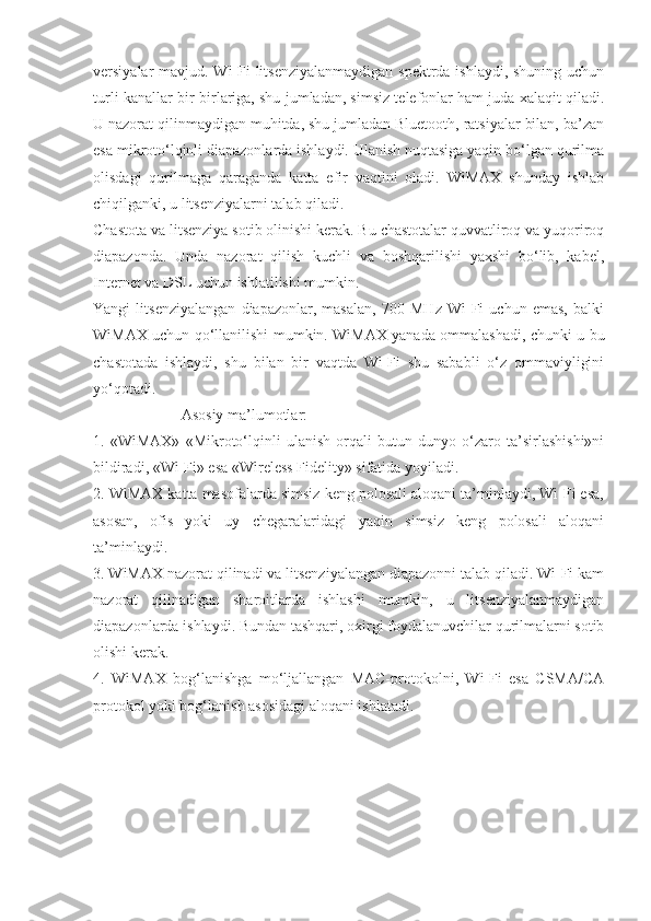 versiyalar mavjud. Wi-Fi  litsenziyalanmaydigan  spektrda ishlaydi, shuning uchun
turli kanallar bir-birlariga, shu jumladan, simsiz telefonlar ham juda xalaqit qiladi.
U nazorat qilinmaydigan muhitda, shu jumladan Bluetooth, ratsiyalar bilan, ba’zan
esa mikroto‘lqinli diapazonlarda ishlaydi. Ulanish nuqtasiga yaqin bo‘lgan qurilma
olisdagi   qurilmaga   qaraganda   katta   efir   vaqtini   oladi.   WiMAX   shunday   ishlab
chiqilganki, u litsenziyalarni talab qiladi.
Chastota va litsenziya sotib olinishi kerak. Bu chastotalar quvvatliroq va yuqoriroq
diapazonda.   Unda   nazorat   qilish   kuchli   va   boshqarilishi   yaxshi   bo‘lib,   kabel,
Internet va DSL uchun ishlatilishi mumkin.
Yangi   litsenziyalangan   diapazonlar,   masalan,   700   MHz   Wi-Fi   uchun   emas,   balki
WiMAX uchun qo‘llanilishi mumkin. WiMAX yanada ommalashadi, chunki u bu
chastotada   ishlaydi,   shu   bilan   bir   vaqtda   Wi-Fi   shu   sababli   o‘z   ommaviyligini
yo‘qotadi.
                       Asosiy ma’lumotlar:
1.   «WiMAX»   «Mikroto‘lqinli   ulanish   orqali   butun   dunyo   o‘zaro   ta’sirlashishi»ni
bildiradi, «Wi-Fi» esa «Wireless Fidelity» sifatida yoyiladi.
2. WiMAX katta masofalarda simsiz keng polosali aloqani ta’minlaydi, Wi-Fi esa,
asosan,   ofis   yoki   uy   chegaralaridagi   yaqin   simsiz   keng   polosali   aloqani
ta’minlaydi.
3. WiMAX nazorat qilinadi va litsenziyalangan diapazonni talab qiladi. Wi-Fi kam
nazorat   qilinadigan   sharoitlarda   ishlashi   mumkin,   u   litsenziyalanmaydigan
diapazonlarda ishlaydi. Bundan tashqari, oxirgi foydalanuvchilar qurilmalarni sotib
olishi kerak.
4.   WiMAX   bog‘lanishga   mo‘ljallangan   MAC-protokolni,   Wi-Fi   esa   CSMA/CA
protokol yoki bog‘lanish asosidagi aloqani ishlatadi. 