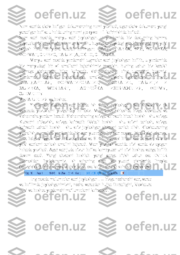 Nom   satrida   aktiv   bo’lgan   dokumentning   nomi   yoziladi,   agar   aktiv   dokument   yangi
yaratilgan bo’lsa   u   holda uning   nomi   Документ   1  ko’rinishida   bo’ladi.
Nom   satri   pastida   menyu   satri   joylashgan.   U   yordamida   biz   dasturning   hamma
buyruqlari bilan   ishlashimiz mumkin. Shu buyruqlar quyidagi guruhlarga ma‘nosi yoki
ishlash   holati   bo’yicha   saralab   bo’lingan:   ФАЙЛ,   ПРАВКА,   ВИД,   ВСТАВКА,
ФОРМАТ,   СЕРВИС,   ТАБЛИЦА,   ОКНО,   СПРАВКА.
Menyu   satri   pastida   yordamchi   tugmalar   satri   joylashgan   bo’lib,   u   yordamida
biz   menyudagi   bir   xil   amallarni   bajarishimiz   mumkin.   Buning   uchun   biz   kerakli
tugmaga   sichqoncha   bilan   ko’rsatib,   sichqonchaning   o’ng   tugmasini   bosamiz.
Yordamchi   tugmalar   bajariladigan   amallari   bo’yicha   guruhlarga   bo’linadi:
СТАНДАРТНАЯ,   ФОРМАТИРОВАНИЕ,   РИСОВАНИЕ,   ТАБЛИЦИ   И
ЗАЛИВКА,   WORDART,   НАСТРОЙКА   ИЗОБРАЖЕНИЯ,   ФОРМЫ,
ЭЛЕМЕНТЫ
УПРАВЛЕНИЯ   va   boshqa.
Yordamchi   tugmalar   satri   tagida   ish   sohasi   joylashgan.   Shu   sohada   siz   ok
varaqada   yozuvlarni   yozganday   bo’lasiz.   Matn   bilan   ishlashda   bizga   klaviatura   va
sichqoncha   yordam   beradi.   Sichqonchaning so’zga ko’rsatib bittali bosish   - shu so’zga
Kursorni   o’tkazish,   so’zga   ko’rsatib   ikkitali   bosish   -   shu   so’zni   tanlash,   so’zga
ko’rsatib   uchtali   bosish   -   shu   so’z   joylashgan   abzatsni   tanlab   olish.   Klaviaturaning
yo’nalish   tugmalari   yordamida   bir   satr   yuqoriga,   bir   satr   pastga,   bitta   belgi   chapga,
bitta belgi o’ngga o’tish. Shu tugmalar va SHIFT tugmasi  birgalikda belgilar, so’zlar
yoki   satrlarni   tanlash   amallni   bajaradi.   Matn   yozilish   vaqtida   o’zi   satrda   siz   aytgan
holatda yoziladi.   Agar satr juda o’zun bo’lsa kompyuter uni o’zi boshqa satrga bo’lib
davom   etadi.   Yangi   abzatsni   boshlab   yangi   satrga   o’tish   uchun   esa   ENTER
tugmasidan   foydalanamiz.   Ish   sohaning   chap   va   yuqori   qismlarida   lineyka
(chizgichlar),   o’ng   va   pastki   qismlarida   esa   ko’rib   chiqish   sohalari   joylashgan.
Eng pastda malumotlar satri joylashgan . U bizga nechanchi satr, varaq
va   bo’limda   joylashganimizni,   necha   varaqdan   hujjat   iboratligini,   klaviatura
tilini va boshqa yordamchi   ma‘lumotlarni   ko’rsatadi. 