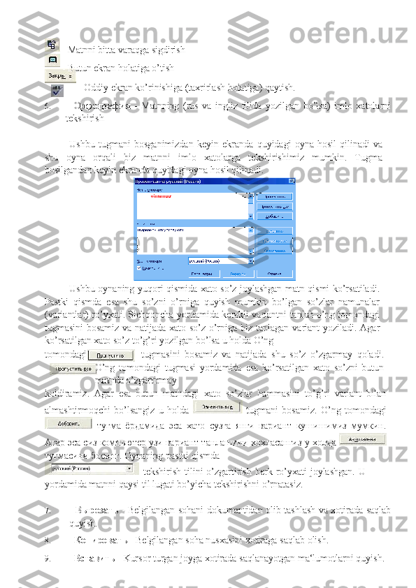 - Matnni   bitta   varaqga   sigdirish
- Butun   ekran holatiga   o’tish
-   Oddiy   ekran   ko’rinishiga   (taxrirlash   holatiga)   qaytish.
6. -   Орфография   -   Matnning   (rus   va   ingliz   tilida   yozilgan   bo’lsa)   imlo   xatolarni
tekshirish
Ushbu   tugmani   bosganimizdan   keyin   ekranda   quyidagi   oyna   hosil   qilinadi   va
shu   oyna   orqali   biz   matnni   imlo   xatolarga   tekshirishimiz   mumkin.   Tugma
bosilgandan keyin ekranda quyidagi oyna   hosil qilinadi.
Ushbu oynaning yuqori qismida xato so’z joylashgan matn qismi ko’rsatiladi.
Pastki   qismda   esa   shu   so’zni   o’rniga   quyish   mumkin   bo’lgan   so’zlar   namunalar
(variantlar) ro’yxati. Sichqoncha   yordamida kerakli variantni tanlab o’ng tomondagi
tugmasini bosamiz va natijada xato so’z o’rniga   biz tanlagan   variant   yoziladi.   Agar
ko’rsatilgan   xato   so’z to’g’ri   yozilgan bo’lsa   u   holda   O’ng
tomondagi     tugmasini   bosamiz   va   natijada   shu   so’z   o’zgarmay   qoladi.
O’ng   tomondagi   tugmasi   yordamida   esa   ko’rsatilgan   xato   so’zni   butun
matnda   o’zgartirmay
koldiramiz.   Agar   esa   butun   matndagi   xato   so’zlar   hammasini   to’g’ri   variant   bilan
almashtirmoqchi   bo’lsangiz   u   holda     tugmani   bosamiz.   O’ng   tomondagi
  тугма   ёрдамида   эса   хато   сузга   янги   вариант   кушишимиз   мумкин.
Агар эса сиз компьютер узи вариант   танлашини   хохласангиз   у   холда  
тугмасини   босинг.   Oynaning   pastki   qismda
  tekshirish tilini  o’zgartirish berk ro’yxati  joylashgan.  U
yordamida   matnni   qaysi   til lugati bo’yicha   tekshirishni o’rnatasiz.
7. -   Вырезать   -   Belgilangan sohani   dokumentidan olib   tashlash   va   xotirada   saqlab
quyish.
8. -   Копировать   -   Belgilangan   soha   nusxasini   xotiraga   saqlab   olish.
9. -   Вставить   -   Kursor   turgan   joyga   xotirada   saqlanayotgan   ma‘lumotlarni   quyish. 