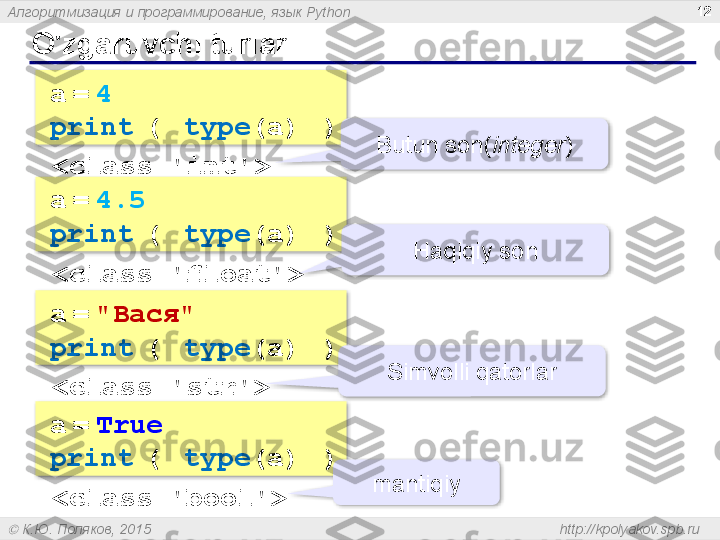 Алгоритмизация и программирование, язык  Python
  К.Ю. Поляков, 2015  http://kpolyakov.spb.ruO'zgaruvch i  turlari 12
a   =   4
print   (  type (a)  )  
<class 'int'> Butun son ( integer )
a   =   4.5
print   (  type (a)  )  
<class ' floa t'> Haqiqiy son
a   =   "Вася"
print   (  type (a)  )  
<class ' str '> Simvolli qatorlar
a   =   True
print   (  type (a)  )  
<class ' bool '> mantiqiy         
