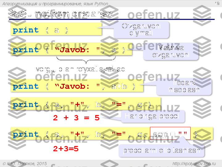 Алгоритмизация и программирование, язык  Python
  К.Ю. Поляков, 2015  http://kpolyakov.spb.ruMa'lumotlarni chiqarish 19
print   (  a  ) O’zgaruvchi 
qiymati
print   (  “ Javob : " ,  a  ) Matn va 
o’zgaruvchi
vergul bilan ro'yxat ajratiladi 
print   (  “ Javob : " ,  a+b  ) Ifodani 
hisoblash
print  ( a,  "+" , b,  "=" , c )
2 + 3 = 5 Har biriga probel 
print  ( a,  "+" , b,  "=" , c, sep   =   ""  )
2+3=5 sep   =   ""
probellarni olib tashlash           