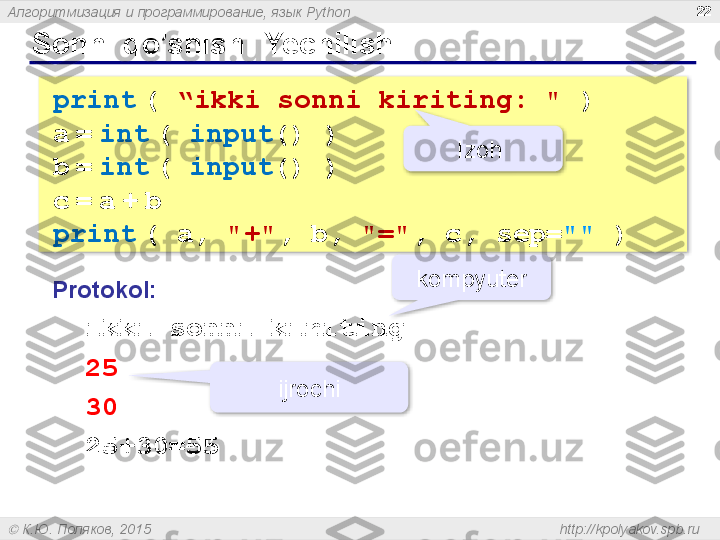 Алгоритмизация и программирование, язык  Python
  К.Ю. Поляков, 2015  http://kpolyakov.spb.rup rint   (  “ ikki sonni kiriting : "  )
a   =   int   (  input () )
b   =   int   (  input () )
c   =   a   +   b
print   ( a,  "+" , b,  "=" , c, sep= ""  )Sonni qo’shish :  Yechilishi 22
Protokol :
   ikki sonni kiriting
   25 
   30
   25+30=55 kompyuter
ijrochi Izoh      