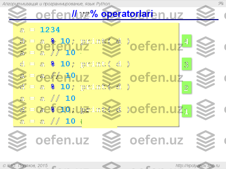 Алгоритмизация и программирование, язык  Python
  К.Ю. Поляков, 2015  http://kpolyakov.spb.ru  //  va % operatorlari 29
a =  1234
d = a   %   10 ; print( d ) 
a = a   //   10   # 123 
d = a   %   10 ; print( d ) 
a = a   //   10   # 12 
d = a   %   10 ; print( d ) 
a = a   //   10   # 1 
d = a   %   10 ; print( d ) 
a = a   //   10   # 0  4
3
2
1     