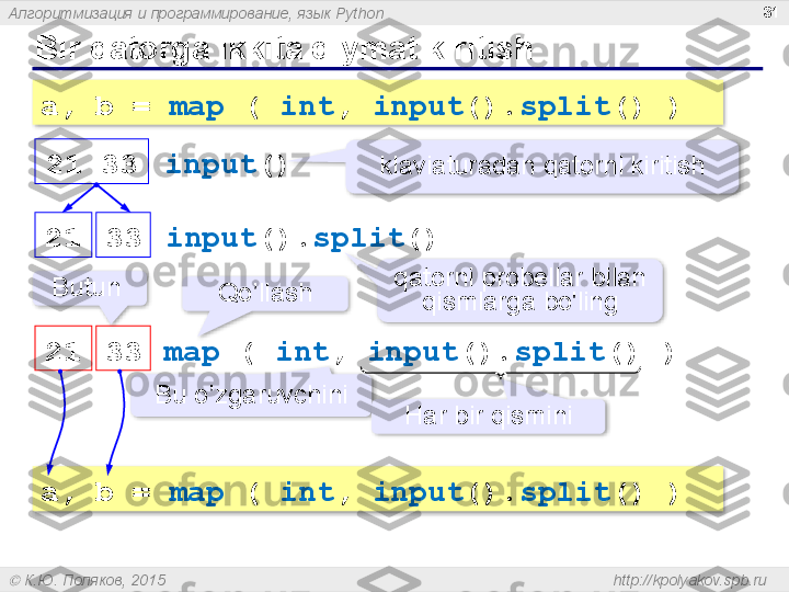 Алгоритмизация и программирование, язык  Python
  К.Ю. Поляков, 2015  http://kpolyakov.spb.ruBir qatorga ikkita qiymat kiritish 31
a, b =  map  (  int ,  input (). split () )
input ()
klaviaturadan qatorni kiritish21   33  
input (). split () 21 33  
qatorni probellar bilan 
qismlarga bo'ling
map  (  int ,  input (). split () )
21 33  Butun 
Qo’llash
Bu o’zgaruvchini
Har bir qismini
a, b =  map  (  int ,  input (). split () )         