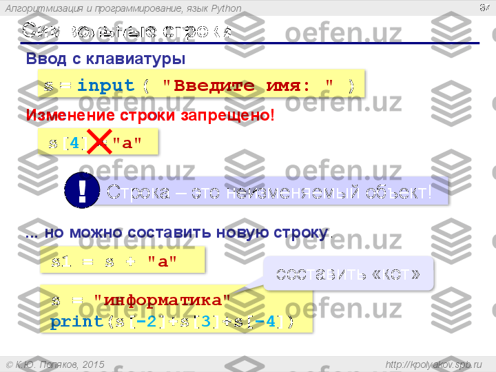 Алгоритмизация и программирование, язык  Python
  К.Ю. Поляков, 2015  http://kpolyakov.spb.ruСимвольные строки 37
Ввод с клавиатуры :
s   =   input   (   " Введите имя:  "   )
Изменение строки :
s[ 4 ]   =   "a"
   Строка – это неизменяемый объект!
!
...  но можно составить новую строку :
s1 = s +  "a"Изменение строки запрещено!
s =  "информатика "
print (s[ -2 ]+s[ 3 ]+s[ -4 ]) составить «кот»       
