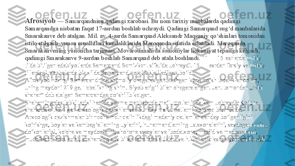 Afrosiyob  — Samarqandning qadimgi xarobasi. Bu nom tarixiy manbalarda qadimgi 
Samarqandga nisbatan faqat 17-asrdan boshlab uchraydi. Qadimgi Samarqand sug d manbalarida ʻ
Smarakanve deb atalgan. Mil. av. 4-asrda Samarqand Aleksandr Maqsuniy qo shinlari tomonidan 	
ʻ
istilo etilgach, yunon mualliflari kundaliklarida Maroqanda sifatida eslatiladi. Maroqanda 
Smarakanvening yunoncha tarjimasi. Movarounnahrda somoniylar hokimiyat tepasiga kelgach, 
qadimgi Smarakanve 9-asrdan boshlab Samarqand deb atala boshlandi.  11 — 15-asrlarda turkiy 
tilda bitilgan adabiyotlarda Samarqand Semizkent sifatida uchraydi. 15 — asrdan forsiy va turkiy 
tillardagi manbalarda bir xilda Samarqand nomi ishlatiladigan bo ldi.	
ʻ
Afrosiyob hozirgi Samarqandning shimoliy chegarasiga tutashgan keng bo sh tepaliklar bo lib, 	
ʻ ʻ
uning maydoni 219 ga. Tepalikning shim. Siyob arig i bilan chegaralangan. Jan. tomondan „eski 	
ʻ
shahar“ deb atalgan Samarqandga qo shilib ketgan.	
ʻ
Shaharning dastlabki tarixi haqida yozma manbalarda ma lumotlar juda kam uchraydi. Ko hna 	
ʼ ʻ
shaharda o tkazilgan arxeologik qazishlar esa bunday ma lumotlarni ko proq bermoqda.	
ʻ ʼ ʻ
Arxeologik qazishmalar bir necha metr qalinlikdagi madaniy qatlamlar qanday bo lganligini 	
ʻ
ko rishga, boylar va kambag allarning uylarini, hunarmandlarning ustaxonalarini, savdogarlarning 	
ʻ ʻ
do konlarini, ko'cha va maydonlarni, shohona saroylar va ibodatxona, masjid va madrasalarni, 
ʻ
mudofaa inshootlarini, shaharning suv bilan ta minlash tizimi va h.k.ni aniqlashga yordam beradi.	
ʼ                   