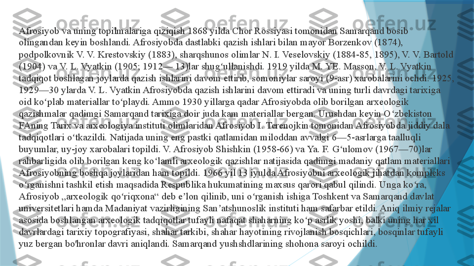 Afrosiyob va uning topilmalariga qiziqish 1868 yilda Chor Rossiyasi tomonidan Samarqand bosib 
olingandan keyin boshlandi. Afrosiyobda dastlabki qazish ishlari bilan mayor Borzenkov (1874), 
podpolkovnik V. V. Krestovskiy (1883), sharqshunos olimlar N. I. Veselovskiy (1884-85, 1895), V. V. Bartold 
(1904) va V. L. Vyatkin (1905; 1912— 13)lar shug ullanishdi. 1919 yilda M. YE. Masson, V. L. Vyatkin ʻ
tadqiqot boshlagan joylarda qazish ishlarini davom ettirib, somoniylar saroyi (9-asr) xarobalarini ochdi. 1925, 
1929—30 ylarda V. L. Vyatkin Afrosiyobda qazish ishlarini davom ettiradi va uning turli davrdagi tarixiga 
oid ko plab materiallar to playdi. Ammo 1930 yillarga qadar Afrosiyobda olib borilgan arxeologik 	
ʻ ʻ
qazishmalar qadimgi Samarqand tarixiga doir juda kam materiallar bergan. Urushdan keyin O zbekiston 	
ʻ
FAning Tarix va arxeologiya instituti olimlaridan Afrosiyob I. Terenojkin tomonidan Afrosiyobda jiddiy dala 
tadqiqotlari o tkazildi. Natijada uning eng pastki qatlamidan miloddan avvalgi 6—5-asrlarga taalluqli 	
ʻ
buyumlar, uy-joy xarobalari topildi. V. Afrosiyob Shishkin (1958-66) va Ya. F. G ulomov (1967—70)lar 	
ʻ
rahbarligida olib borilgan keng ko lamli arxeologik qazishlar natijasida qadimgi madaniy qatlam materiallari 	
ʻ
Afrosiyobning boshqa joylaridan ham topildi. 1966 yil 13 iyulda Afrosiyobni arxeologik jihatdan kompleks 
o rganishni tashkil etish maqsadida Respublika hukumatining maxsus qarori qabul qilindi. Unga ko ra, 	
ʻ ʻ
Afrosiyob „arxeologik qo riqxona“ deb e lon qilinib, uni o rganish ishiga Toshkent va Samarqand davlat 	
ʻ ʼ ʻ
universitetlari hamda Madaniyat vazirligining San atshunoslik instituti ham safarbar etildi. Aniq ilmiy rejalar 	
ʼ
asosida boshlangan arxeologik tadqiqotlar tufayli nafaqat shaharning ko p asrlik yoshi, balki uning har xil 	
ʻ
davrlardagi tarixiy topografiyasi, shahar tarkibi, shahar hayotining rivojlanish bosqichlari, bosqinlar tufayli 
yuz bergan bo'hronlar davri aniqlandi. Samarqand yushshdlarining shohona saroyi ochildi.                   