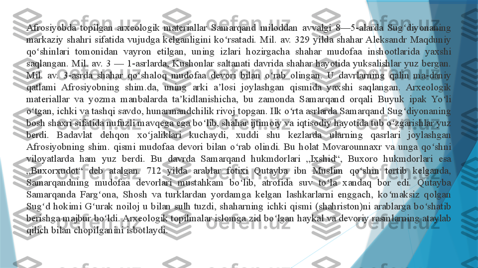 Afrosiyobda  topilgan  arxeologik  materiallar  Samarqand  miloddan  avvalgi  8—5-alarda  Sug diyonaning ʻ
markaziy  shahri  sifatida  vujudga  kelganligini  ko rsatadi.  Mil.  av.  329  yilda  shahar Aleksandr  Maqduniy 	
ʻ
qo shinlari  tomonidan  vayron  etilgan,  uning  izlari  hozirgacha  shahar  mudofaa  inshootlarida  yaxshi 	
ʻ
saqlangan.  Mil.  av.  3  —  1-asrlarda,  Kushonlar  saltanati  davrida  shahar  hayotida  yuksalishlar  yuz  bergan. 
Mil.  av.  3-asrda  shahar  qo shaloq  mudofaa  devori  bilan  o rab  olingan.  U  davrlarning  qalin  ma-daniy 	
ʻ ʻ
qatlami  Afrosiyobning  shim.da,  uning  arki  a losi  joylashgan  qismida  yaxshi  saqlangan.  Arxeologik 	
ʼ
materiallar  va  yozma  manbalarda  ta kidlanishicha,  bu  zamonda  Samarqand  orqali  Buyuk  ipak  Yo li 	
ʼ ʻ
o tgan, ichki va tashqi savdo, hunarmandchilik rivoj topgan. Ilk o rta asrlarda Samarqand Sug diyonaning 	
ʻ ʻ ʻ
bosh shaxri sifatida nufuzli mavqega ega bo lib, shahar ijtimoiy va iqtisodiy hayotida tub o zgarishlar yuz 	
ʻ ʻ
berdi.  Badavlat  dehqon  xo jaliklari  kuchaydi,  xuddi  shu  kezlarda  ularning  qasrlari  joylashgan 	
ʻ
Afrosiyobning  shim.  qismi  mudofaa  devori  bilan  o rab  olindi.  Bu  holat  Movarounnaxr  va  unga  qo shni 	
ʻ ʻ
viloyatlarda  ham  yuz  berdi.  Bu  davrda  Samarqand  hukmdorlari  „Ixshid“,  Buxoro  hukmdorlari  esa 
„Buxorxudot“  deb  atalgan.  712  yilda  arablar  fotixi  Qutayba  ibn  Muslim  qo shin  tortib  kelganda, 	
ʻ
Samarqandning  mudofaa  devorlari  mustahkam  bo lib,  atrofida  suv  to la  xandaq  bor  edi.  Qutayba 	
ʻ ʻ
Samarqanda  Farg ona,  Shosh  va  turklardan  yordamga  kelgan  lashkarlarni  enggach,  ko maksiz  qolgan 	
ʻ ʻ
Sug d  hokimi  G urak  noiloj  u  bilan  sulh  tuzdi,  shaharning  ichki  qismi  (shahriston)ni  arablarga  bo shatib 	
ʻ ʻ ʻ
berishga majbur bo ldi. Arxeologik topilmalar islomga zid bo lgan haykal va devoriy rasmlarning ataylab 	
ʻ ʻ
qilich bilan chopilganini isbotlaydi.                   