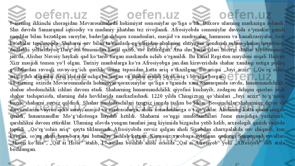 9-asrning  ikkinchi  choragidan  Movarounnahrda  hokimiyat  somoniylar  qo liga  o tdi.  Buxoro  ularning  markaziga  aylandi. ʻ ʻ
Shu  davrda  Samarqand  iqtisodiy  va  madaniy  jihatdan  tez  rivojlandi.  Afrosiyobda  somoniylar  davrida  o ymakor  ganch 	
ʻ
naqshlar  bilan  bezatilgan  saroylar,  badavlat  dehqon  xonadonlari,  masjid  va  madrasalar,  hammom  va  kanalizasiyalar,  tosh 
ko chalar  topilmoqda.  Shaharni  suv  bilan  ta minlash  og irligidan  aholining  ehtiyojini  qondirish  uchun  shahar  hayotining 	
ʻ ʼ ʻ
dastlabki  yillaridayoq  Darg om  tomonidan  kanal  qazib,  suv  keltirilgan. Ana  shu  kanal  izlari  hozirgi  shahar  xiyobonining 	
ʻ
jan.da, Alisher  Navoiy  haykali  qad  ko tarib  turgan  maskanda  ochib  o rganildi.  Bu  kanal  Registon  maydoni  orqali  Hazrati 	
ʻ ʻ
Xizr  masjidi  tomon  yo l  olgan.  Tarixiy  manbalarga  ko ra  Afrosiyobga  jan.dan  kiraverishda  shahar  xandaqi  ustiga  pishiq 	
ʻ ʻ
g ishtlardan  ravoqli  suvay-irg ich  qurilib,  uning  tepasidan  katta  ariq  o tkazilgan.  Bu  ariqni  „Juyi  arziz“  („Qo`rg`oshin 	
ʻ ʻ ʻ
ariq“) deb ataganlar. Ariq shu erda uchga bo lingan va shahar oralab Siyob arig i bo yiga borgan.	
ʻ ʻ ʻ
10-asrning  oxirida  Movarounnahrda  hokimiyat  qoraxoniylar  qo liga  o tganida  xam  Samarqanda  savdo,  hunarmandchilik, 	
ʻ ʻ
shahar  obodonchilik  ishlari  davom  etadi.  Shaharning  hunarmandchilik  qiyofasi  kuchayib,  zodagon  dehqon  qasrlari  endi 
shahar  tashqarisida,  ularning  dala  hovlilarida  markazlashadi.  1220  yilda  Chingizxon  qo shinlari  „Juyi  arziz“  to g onini 	
ʻ ʻ ʻ
buzib,  shaharni  suvsiz  qoldirdi.  Shahar  mudofaachilari  tengsiz  jangda  taslim  bo ldilar.  Bosqinchilar  shaharning  devor  va 	
ʻ
darvozalarini  vayron  qilib  saroy,  masjid  va  madrasalarga,  aholi  xonadonlariga  o t  qo ydilar. Aholining  katta  qismi  jangda 
ʻ ʻ
qirildi,  hunarmandlar  Mo g ulistonga  haydab  ketildi.  Shaharni  so nggi  mudofaachilari  Jome  masjidiga  yashirinib, 	
ʻ ʻ ʻ
qarshilikni davom ettirdilar. Ularning olovda yongan tanalari jang kiyimida bizgacha yetib kelib, arxeologik qazish vaqtida 
topildi.  „Qo rg oshin  ariq“  qayta  tiklanmadi.  Afrosiyobda  suvsiz  qolgan  aholi  Siyobdan  charxpalakda  suv  chiqarib,  kun 	
ʻ ʻ
ko'rgan,  so ng  aholi  bora-bora  Ani  butunlay  tashlab  ketgan.  Kimsasiz  xarobaga  aylangan  qadimgi  Samarqand  avvallari 
ʻ
„Hisori  ko hna“,  „Qal`ai  Hisor“  atalib,  17-asrdan  boshlab  aholi  orasida  „Qal`ai  Afrosiyob“  yoki  „Afrosiyob“  deb  atala 
ʻ
boshlangan.                   