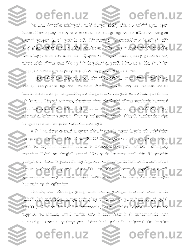 Nafaqat   Amerika   adabiyoti,   balki   dunyo   adabiyotida   o'z   so'zini   ayta   olgan
Ernest   Heminguey   badiiy   so'z   san'atida   o'z   o'rniga   ega   va   o'z   «Chol   va   dengiz»
asarini   yozganida   51   yoshda   edi.   Gipertoniya   va   ateroskleroz   kasalligi   adib
sog'lig'iga xavf solsa-da, u oddiy obrazlar va oddiy jarayon tasviri orqali kelajakka
umid   tuyg'ularini   aks   ettira   oldi.   Quyma   so'z   oqimi,   hech   qanday   g'alizliklarsiz,
tahrir   talab   qilmas   asar   ikki   oy   ichida   yakuniga   yetdi.   Obrazlar   sodda,   shu   bilan
birga, o'z zimmasiga hayotiy haqiqat va tuyg'ularni yuklab olgan.
              Hayot   shunday   jarayonki,   baxt   o'rnini   baxtsizlik,   omad   o'rnini   mag'lubiyat
sanoqli   soniyalarda   egallashi   mumkin.   Ammo   insonni   hayotda   ishonch   ushlab
turadi. Inson o'zligini anglabdiki, o'z oldiga maqsad qo'yadi va o'z kuchiga ishonib
ish ko'radi. G'ayrati so'nmas, charchoq nima ekanligini bilmas vaqtlarda hammasi
oson   tuyuladi.   Ammo   keksalik   chog'larida   kishi   o'zi   va   o'zgalar   bosib   o'tgan   yo'l
tajribasiga ko'proq suyanadi. Shuning bo'lgan ishonchi boshlaydi. barobarida o'ziga
bo'lgan ishonchi bir qadar sustlasha boshlaydi.
«Chol va dengiz» asarida aynan o'sha inson o'z hayotida yo'qotib qo'yishdan
qo'rqadigan   tuyg'ular   -   UMID   va   ISHONCH   haqida   so'z   boradi.   Qissani   atoqli
olim   va   tarjimon   Ibrohim   G'afurov   o'zbekchalashtirgan.   Ernest   Heminguey
mashhur   “Chol   va   dengiz”   asarini   1952-yilda   Bagama   orollarida   51   yoshida
yozgan edi. Kasallik yozuvchi hayotiga xavf solib turganda ham ushbu asari orqali
betakror   obrazlarni   yaratdi.   Asar   ikki   oy   ichida   davomida   tugallangan   edi.
Qahramonlar   oddiy   obrazlar   orqali   tasvirlangan   bo‘lsa   ham,   zamirida   hayot
haqiqatining chizgilar bor.
Demak,   asar   Xemingueyning   umri   oxirda   yozilgan   mashhur   asari.   Unda
kubalik  baliqchi,   keksa   Santyagoning   hayoti   haqida   hikoya   qilinadi.   Shuni   aytish
kerakki,   “Chol   va   dengiz”   asarida,   avvalo,   inson   hamisha   suyanadigan   ishonch
tuyg‘usi   va   albatta,   umid   haqida   so‘z   boradi.   Asar   bosh   qahramonida   ham
tajribasiga   suyanib   yashayotgan,   ishonchini   yo‘qotib   qo‘ymaslikka   harakat 