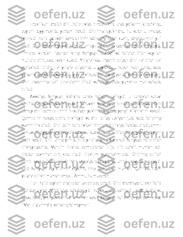 Ertasi   kuni   ertalab   chol   baliq   oviga   boradi.   Bola   unga   yelkanni   ko'tarishda,
qayiqni   tayyorlashda   yordam   beradi.   Cholning   aytishicha,   bu   safar   u   omadga
ishonadi.   Baliq   ovlovchi   kemalar   birin-ketin   qirg'oqdan   suzib,   dengiz   tomon   yo'l
oladi. Chol dengizni yaxshi ko'radi, uni ayol kishini eslagan kabi entikib o'ylaydi.
Ilmoqqa   xo'rakni   ilgandan   so'ng   Santyago   qushlar   va   baliqlar   bilan   xayolan
muloqot qilib, asta-  sekin suzadi. Yolg'izlikka o'rganib qolgan chol  o'zi  bilan o'zi
gaplashadi.   Oldin   o'zi   yolg'iz   qolganida   u   kuylardi,   u   ba'zan   hatto   tunda,   katta
yelkanli  qayiqlarda suzganda  yoki  toshbaqalarni  ov qilganda ham  qo'shiq  aytgan.
Chol   okeanning   turli   jonzotlarini   biladi   va   ularga   juda   yumshoq   munosabatda
bo'ladi.
Avvaliga   Santyago   kichkina   tunets   balig'ini   ushlaydi.   U   tunetslar   suruvi
atrofida  uning xo'raklarini  yaxshi  ko'ruvchi   katta baliq  bor   deb umid  qiladi. Ko'p
o'tmay chol qarmoq o'rnini bosadigan yashil  novdaning yengil silkinishini sezadi.
Qarmoq   ipi   pastga   tortila   boshlaydi   va   chol   qo'lga   tushgan   juda   katta   baliqning
vaznini his qiladi. Chol qalin baliq ovlash ipini tortib olishga harakat qiladi, ammo
u   muvaffaqiyatga   erishmaydi   katta   va   kuchli   baliq   u   bilan   birga   yengil   qayiqni
tortib ketadi. Chol uning yonida bola yo'qligidan afsuslanadi Santyago baliq bilan
olishayotganida   Manolin   boshqa   qarmoqlardan   o'lja   olib   turishi   mumkin   edi.
Oradan   taxminan   to'rt   soat   o'tadi.   Oqshom   yaqinlashmoqda.   Cholning   qo'llari
tilinib   ketgan,   baliq   ovlash   ipini   orqasiga   tashlaydi   va   uning   ostiga   qop   qo'yadi.
Endi   Santyago   qayiq   tomon   suyanib,   biroz   dam   olishi   mumkin.   Qarilikda   odam
yolg'iz qolishi mumkin emas... Ammo, bu muqarrar.
Tun. Baliq qayiqni qirg'oqdan uzoqroqqa tortadi. Chol charchagan, lekin baliq
haqidagi o'ylar uni bir lahza tark etmaydi. Ba'zan u unga achinadi - katta, kuchli va
keksa baliq, chol yashashi uchun o'lishi kerak. Santyago baliq bilan gaplashmoqda:
"Men o'lgunimcha sendan ajralmayman". 