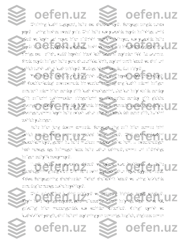 Cholning   kuchi   tugayapti,   baliq   esa   charchamaydi.   Santyago   tongda   tunets
yeydi - uning boshqa  ovqati  yo'q. Chol  baliq suv yuzasida  paydo bo'lishiga umid
qiladi   va   keyin   uni   nayza   bilan   o'ldirishi   mumkin.   Nihoyat,   suv   yuzasida   baliq
paydo bo'ladi. U Quyoshda tovlanadi, boshi va orqasi to'q binafsha rang, burnining
o'rniga esa  - qilich, xuddi beysbol  bitasi  kabi  uzun. U qayiqdan ikki fut uzunroq.
Sirtda paydo bo'lgan baliq yana chuqurlikka kirib, qayiqni tortib ketadi va chol uni
ushlab turish uchun kuch to'playdi. Xudoga ishonmasa-da, duo o'qiydi.
Yana bir kun o'tadi. O'zini chalg'itish uchun, chol beysbol o'yinlarini eslaydi.
U   Kasablankadagi   qovoqxonada   bir   vaqtlar   portning   eng   kuchli   odami   bo lganʻ
qora tanli odam bilan qanday qilib kuch sinashganini, ular kun bo'yi stolda qanday
qilib   qo'llarini   tushirmasdan   o'tirganlarini   va   oxir-oqibat   qanday   qilib   g'alaba
qozonganini   eslaydi.   U   bunday   janglarda   bir   necha   marotaba   qatnashgan,   g'alaba
qozongan, ammo keyin baliq ovlash uchun o'ng qo'l kerak deb qaror qilib, bu ishni
tashlab yuborgan.
Baliq   bilan   jang   davom   etmoqda.   Santyago   o'ng   qo'li   bilan   qarmoq   ipini
ushlab   turadi.   Kichik   qarmoqqa   makrel   balig'i   ilinadi.   Chol   u   bilan   kuchini
mustahkamlaydi,   garchi   bu   baliq   mutlaqo   mazasiz   bo'lsa   ham.   U   ovqatlanadigan
hech   narsaga   ega   bo'lmagan   katta   baliq   uchun   achinadi,   ammo   uni   o'ldirishga
bo'lgan qat'iylik pasaymaydi.
Tunda   baliq   suv   yuzasiga   chiqadi   va   aylana   suza   boshlaydi.   Bu   baliq
charchaganining belgisidir. Chol baliq ovini tugatish uchun nayza tayyorlamoqda.
Keksa   Santyagoning   charchoqdan   fikrlari   chalkashib   ketadi   va   uning   ko'zlarida
qora dog'lar raqsga tusha boyshlaydi.
Chol   qolgan   bor   kuchini   to'playdi   va   baliqning   biqiniga   nayza   sanchadi.
Keyin baliq  hayotga  qaytadi, garchi   allaqachon  o'limni  bo'yniga  olgan  bo'lsa-  da,
go'zalligi   bilan   maqtangandek   suv   sathidan   ko'tariladi.   Ko'ngil   aynish   va
kuchsizlikni yengib, chol baliqni qayiqning yon tomoniga bog'lab, qirg'oqqa tomon 