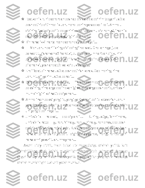  Itoatkorlik ruhi qachondan boshlab o‘z qalbida qo‘nim topgani ustida 
bosh qotirib o‘tirmoqlik uchun chol benihoya soddadil edi. Ammo u 
o‘zining itoatgo‘y bo‘lib qolganini va bu itoatdan u o‘z nomusi, insonlik 
qadr-qimmatini yo‘qotmaganligini bilar edi…
 Bir narsa ikki marta hech qachon qaytarilmaydi…
 — Men uchun qarilikning o‘zi qo‘ng‘iroq soat. Chollar nega juda 
barvaqt turisharkan-a? Nahotki, buni qolgan umrlaridan bir kunini 
bo‘lsa ham cho‘zish niyatida qilishsa?— Bilmadim. Faqat shuni 
bilamanki, yoshlar qattiq va ko‘p uxlashadi…
 Endi faqat bir narsa ustida bosh qotirish kerak. Gap mening nima 
uchun tug‘ilganim ustida boradi…
 Garchi adolatdan bo‘lmasa-da, — fikran davom etdi u, — men odam 
bolasining nimalarga qodir ekanligi va nimalarga dosh berib, chidashi 
mumkinligini ko‘rsatib qo‘yaman…
 Ammo inson bolasi yengilib, yengilganiga rozi bo‘lib ketaverish uchun 
yaratilmagan, — dedi u. — Odamzodni yanchib tashlash mumkin, lekin
uni yengib bo‘lmaydi…
 Umidsizlik — halokat, — deb o‘ylardi u. — Buning ustiga, fahmimcha, 
umidsizlik hatto — gunoh. Nima gunoh-u, nima gunoh emas, deb bosh 
qotirib o‘tirishning hojati yo‘q. Busiz ham dunyoda boshni qotiradigan 
narsalar to‘lib-toshib yotibdi. To‘g‘risini aytganda, men gunoh bo‘lgan 
narsalarni yaxshi tushunmayman…
Asarni   o qiy   o tirib,   inson   bolasi   o z   maqsadlariga   erishish   yo lida   ko pʻ ʻ ʻ ʻ ʻ
qiyinchiliklarga   duch   kelishi   mumkinligini,   biroq   kitob   qahramoni   Santyago
singari bunday qiyinchiliklarni kerak yerida qaysarlik bilan yengib, o z maqsadiga	
ʻ
erishish mumkinligini tushunib yetish mumkun. 