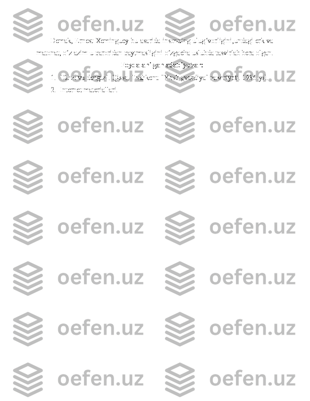 Demak, Ernest Xeminguey bu asarida insonning ulug vorligini,undagi erk vaʻ
matonat, o z azim-u qaroridan qaytmasligini o zgacha uslubda tasvirlab bera olgan.	
ʻ ʻ
Foydalanilgan adabiyotlar:
1. "Chol va dengiz". Qissa. Toshkent. "Yosh gvardiya" nashriyoti. 1986-yil.
2. Internet materiallari. 