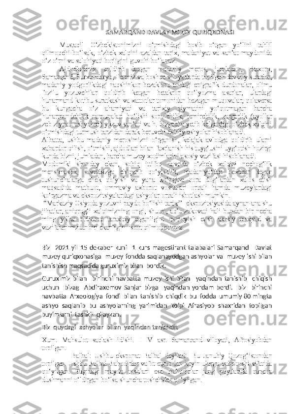                                           SAMARQAND DAVLAT MEZEY QURIQXONASI
Mustaqil   O‘zbekistonimizni   o‘tmishdagi   bosib   o‘tgan   yo‘lini   tahlil
qilmoqchi   bo‘lsak,   o‘zbek   xalqini   azaldan   tarix,   madaniyat   va   san’at   maydonida
o‘z o‘rni va salohiyati borligini guvohi bo‘lamiz. 
Ajdodlarimiz   qoldirib   ketgan   madaniy   meros,   jumladan,   Buxoro,
Samarqand, Surxondaryo, Termiz va boshqa viloyatlarda topilgan devoriy suratlar,
madaniy   yodgorlikdagi   naqshinkor   bezaklaru   undagi   epigrafik   durdonalar,   olimu
fozilu   yozuvchilar   qoldirib   ketgan   betakror   qo‘lyozma   asarlar,   ulardagi
hunarmand-kotibu suratkash va xattotlar tomonidan bezagan muqovalar, qolaversa
bu   kungacha   o‘z   ahamiyati   va   tarixiy   qiymatini   yo‘qotmagan   barcha
hunarmandchilik   namunalari   bo‘lishi   sopolchilik,   temirchilik,   zargarlik   (ayollar
zeb-ziynati ashyolari) yozuv san’ati va h. bizgacha yetib kelganligi-o‘zbek xalqini
o‘tmishdagi turmush tarzidan darak beruvchi daliliy ashyolar hisoblanadi. 
Albatta,   ushbu   madaniy   merosimizni   o‘rganish,   kelajak   avlodga   qoldirib   ularni
xabardor qilish, o‘tmishi, ajdodlari bilan faxrlanish his tuyg‘usini uyg‘otish hozirgi
kunda bizni, jumladan, barcha muzey xodimlarini asosiy vazifasi hisoblanadi.
Modomiki   shunday   ekan,   sobiq   ittifoq   davrida   o‘zbek   xalqini   nechog‘lik
mensimaslik,   savodsizga   chiqarib   qo‘yishlik,   madaniyatdan   bexabar   degan
tushunchalarga   chek   qo‘yish   va   yana   ko‘pgina   qora   dog‘lardan   xalos   etish
maqsadida   matbuot,   ommaviy   axborot   vositalari   orqali   hamda   muzeylardagi
ko‘rgazma va ekspozitsiyalardagi ashyolar orqali isbotlash mumkin. 
  “Markaziy Osiyoda yozuvni paydo bo‘lishi tarixi”  ekspozitsiyasida aynan ana shu
jihatlar,   aniqrog‘i   xalqimizning   ongi,  shuuri,   aqlu  zakovati   hali   bundan  bir   necha
ming   yillar   oldinroq   taraqqiy   etganligini   namoyish   etish   asosiy   maqsad   va
vazifalarimizdanbiri ekanligini isbot qilmoqchimiz.
Biz     2021   yil   15   dekaber   kuni     1   kurs   magestirant   talabalari   Samarqand     Davlat
muzey quriqxonasiga  muzey fondda saqlanayodgan ashyolar va   muzey ishi bilan
tanishish maqsadida guruximiz bilan  bordik.
Guruximiz   bilan     birinchi   navbatta   muzey   ishi   bilan     yaqindan   tanishib     chiqish
uchun     bizag     Abdiraxemov   Sanjar   bizga     yaqindan   yordam   berdi.     biz     birinchi
navbatta  Arxeologiya  fondi  bilan  tanishib  chiqdik  bu  fodda  umumiy 80 mingta
ashyo  saqlanib  bu  ashyolarning  yarimidan  ko’pi  Afrasiyob  shaxridan  topilgan
buyimlarni  tashkil  qilaykan.
Biz  quydagi  ashyolar  bilan  yaqindan tanishdik
Xum.   Mahsulot   saqlash   idishi.   II-IV   asr.   Samarqand   viloyati,   Afrosiyobdan
topilgan. 
                  Balbal:   Ushbu   eksponat   Balbal   deyiladi.   Bu   Janubiy   Qozog‘istondan
topilgan. Ushbu Balbal Bahodirlar vafot etgandan keyin ularga qabr toshi sifatida
qo‘yilgan.   Tagidagi   mayda   toshlari   esa   Bahodirlar   jang   paytlarida   qancha
dushmanni o‘ldirgan bo‘lsa shuncha toshchalar qo‘yilgan. 