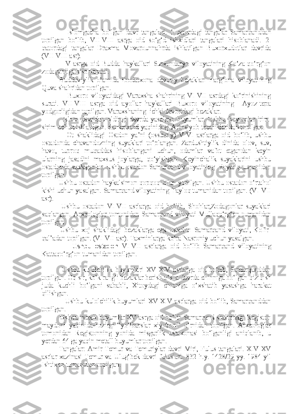                 Islomgacha   bo‘lgan   davr   tangalari.   1-qatordagi   tangalar   Samarqanddan
topilgan   bo‘lib,   VII-VIII   asrga   oid   so‘g‘d   ishxidlari   tangalari   hisoblanadi.   2-
qatordagi   tangalar   Draxma   Movarounnahrda   ishlatilgan   Buxorxudotlar   davrida
(VII-VIII asr). 
                V-asrga   oid   Budda   haykallari   Surxondaryo   viloyatining   Ko‘za-qo‘rg‘on
zodagonligi hisoblanadi. 
Buddaviylik   olamida   ibodatxona   devoriy   bezaklari   Farg‘ona   viloyatining
Quva shahridan topilgan.
                  Buxoro   viloyatidagi   Varaxsha   shahrining   VI-VII   asrdagi   ko‘rinishining
surati.   VII-VIII   asrga   oid   ayollar   haykallari   Buxoro   viloyatining     Ayoz-tepa
yodgorligidan topilgan. Varaxshaning  ichki devoridagi bezaklar.
                Islom   davridan   oldingi   davrda   yasalgan   buyumlar.   Ushbu   buyumlar   irim-
sirim uchun ishlatilgan. Samarqand yaqinidagi Afrosiyob tepaliklaridan topilgan.
                Ot   shaklidagi   Ostdon   ya’ni   (ossuariy)   V-VI   asrlarga   oid   bo‘lib,   ushbu
ostadonda   chavandozning   suyaklari   to‘plangan.   Zardushtiylik   dinida   olov,   suv,
havo,   tuproq   muqaddas   hisoblangani   uchun,   odamlar   vafot   etgandan   keyin
ularning   jasadini   maxsus   joylarga,   qo‘yishgan.   Keyinchalik   suyaklarini   ushbu
ostadonda saqlaganlar. Ushbu ostadon Samarqand viloyatining  Poyariq tumanidan
topilgan.
                Ushbu ostadon haykalsimon qopqoq bilan yopilgan. Ushbu ostadon o‘rtahol
kishi uchun yasalgan. Samarqand viloyatining Tayloq tumanidan topilgan. (VI-VII
asr).
            Ushbu   ostadon   VI-VII   asrlarga   oid   bo‘lib,   Shohlar,Zodagonlar   suyaklari
saqlangan.   Arxeologlar   tomonidan   Samarqand   viloyati   Mullaqo‘rg‘on   tumanidan
topilgan.
            Ushbu   xoj   shaklidagi   bezaklarga   ega   ostadon   Samarqand   viloyati,   Kofir-
qal’adan topilgan. (VI-VII asr). Taxminlarga ko‘ra Nasroniy uchun yasalgan.
                Ushbu   ostadon   VI-VII   asrlarga   oid   bo‘lib   Samarqand   viloyatining
Kattaqo‘rg‘on tumanidan topilgan. 
  Ushbu   kulolchilik   buyumlari   XV-XIV   asrlarga   oid   bo‘lib,   Samarqanddan
topilgan. Oq sir, ko‘k rangli bezaklar berish o‘sha davrda chinniga bo‘lgan qiziqish
juda   kuchli   bo‘lgani   sababli,   Xitoydagi   chinniga   o‘xshatib   yasashga   harakat
qilishgan.
                    Ushbu kulolchilik buyumlari XV-XIV asrlarga oid bo‘lib, Samarqanddan
topilgan.
           Ushbu metall buyumlar XV asrga oid bo‘lib Samarqand shahridagi Registon
maydoni   yaqinida-hozirgi   “yo‘lbarslar   xiyoboni”   o‘rnidan   topilgan.   Arxeologlar
tomonidan   Registonning   yonida   misgarlik   ustaxonasi   bo‘lganligi   aniqlanib,   u
yerdan 64 ga yaqin metall buyumlar topilgan.
              Tangalar:  Amir   Temur   va  Temuriylar   davri  Miri,  Fulus   tangalari.  XIV-XV
asrlar   xazinasi   Temur   va  Ulug‘bek   davri  fuluslari.  832  h.y.  1428/29  yy.  1984  yil
Ishtixon tumanidan topilgan. 