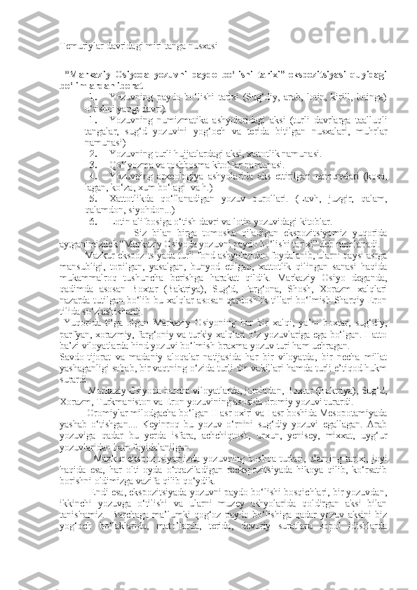 Temuriylar davridagi miri tanga nusxasi
“Markaziy   Osiyoda   yozuvni   paydo   bo‘lishi   tarixi”-ekspozitsiyasi   quyidagi
bo‘limlardan iborat
1. Yozuvning   paydo   bo‘lishi   tarixi   (Sug‘diy,   arab,   lotin,   kirill,   lotinga)
o‘tishni yangi davri).
1. Yozuvning   numizmatika   ashyolaridagi   aksi   (turli   davrlarga   taalluqli
tangalar,   sug‘d   yozuvini   yog‘och   va   terida   bitilgan   nusxalari,   muhrlar
namunasi)
2. Yozuvning turli hujjatlardagi aksi, xattotlik namunasi.
3. Qo‘lyozma va toshbosma kitoblar namunasi.
4. Yozuvning   arxeologiya   ashyolarida   aks   ettirilgan   namunalari   (kosa,
lagan, ko‘za, xum bo‘lagi  va h.)
5. Xattotlikda   qo‘llanadigan   yozuv   qurollari.   (Lavh,   juzgir,   qalam,
qalamdon, siyohdon...)
6. Lotin alifbosiga o‘tish davri va lotin yozuvidagi kitoblar. 
                Siz   bilan   birga   tomosha   qiladigan   ekspozitsiyamiz   yuqorida
aytganimizdek “Markaziy Osiyoda yozuvni paydo bo‘lishi tarixi” deb nomlanadi. 
Mazkur ekspozitsiyada turli fond ashyolaridan foydalanib, ularni qaysi asrga
mansubligi,   topilgan,   yasalgan,   bunyod   etilgan,   xattotlik   qilingan   sanasi   haqida
mukammalroq   tushuncha   berishga   harakat   qildik.   Markaziy   Osiyo   deganda,
qadimda   asosan   Boxtar   (Baktriya),   Sug‘d,   Farg‘ona,   Shosh,   Xorazm   xalqlari
nazarda tutilgan bo‘lib bu xalqlar asosan qardoshlik tillari bo‘lmish Sharqiy Eron
tilida so‘zlashishardi.
  Yuqorida   tilga   olgan   Markaziy   Osiyoning   har   bir   xalqi,   ya’ni   boxtar,   sug‘diy,
parfyan, xorazmiy, farg‘oniy va turkiy xalqlari o‘z yozuvlariga ega bo‘lgan. Hatto
ba’zi viloyatlarda hind yozuvi bo‘lmish-braxma yozuv turi ham uchragan. 
Savdo-tijorat   va   madaniy   aloqalar   natijasida   har   bir   viloyatda,   bir   necha   millat
yashaganligi sabab, bir vaqtning o‘zida turli din vakillari hamda turli e’tiqod hukm
surardi.
        Markaziy Osiyoda barcha viloyatlarda, jumladan, Boxtar (Baktriya), Sug‘d,
Xorazm, Turkmaniston va Eron yozuvining asosida oromiy yozuvi turardi.
        Oromiylar milodgacha bo‘lgan II asr oxiri va I asr boshida Mesopotamiyada
yashab   o‘tishgan....   Keyinroq   bu   yozuv   o‘rnini   sug‘diy   yozuvi   egallagan.   Arab
yozuviga   qadar   bu   yerda   isfara,   achchiqtosh,   urxun,   yenisey,   mixxat,   uyg‘ur
yozuvlaridan ham foyidalanilgan.
              Mazkur  ekspozitsiyamizda  yozuvning boshqa turlari, ularning tarixi, joyi
haqida   esa,   har   olti   oyda   o‘tqaziladigan   reekspozitsiyada   hikoya   qilib,   ko‘rsatib
borishni oldimizga vazifa qilib qo‘ydik.
          Endi esa, ekspozitsiyada yozuvni paydo bo‘lishi bosqichlari, bir yozuvdan,
ikkinchi   yozuvga   o‘tilishi   va   ularni   muzey   ashyolarida   qoldirgan   aksi   bilan
tanishamiz.     Barchaga   ma’lumki   qog‘oz   paydo   bo‘lishiga   qadar   yozuv   aksini   biz
yog‘och   bo‘laklarida,   mato’larda,   terida,   devoriy   suratlaru   sopol   idishlarda 