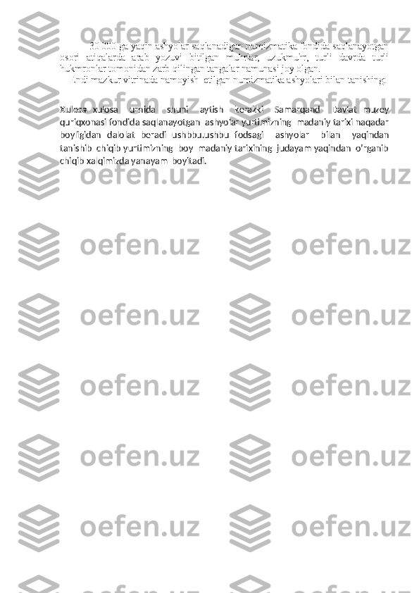         30   000 ga yaqin ashyolar saqlanadigan numizmatika fondida saqlanayotgan
osori   atiqalarda   arab   yozuvi   bitilgan   muhrlar,   uzukmuhr,   turli   davrda   turli
hukmronlar tomonidan zarb qilingan tangalar namunasi joy olgan. 
Endi mazkur vitrinada namoyish  etilgan numizmatika ashyolari bilan tanishing:
Xulosa   xulosa     urnida     shuni     aytish     kerakki     Samarqand     Davlat   muzey
quriqxonasi fondida saqlanayotgan  ashyolar yurtimizning  madaniy tarixi naqadar
boyligidan   dalolat   beradi   ushbbu.ushbu   fodsagi     ashyolar     bilan     yaqindan
tanishib  chiqib yurtimizning  boy  madaniy tarixining  judayam yaqindan  o’rganib
chiqib xalqimizda yanayam  boyitadi.   