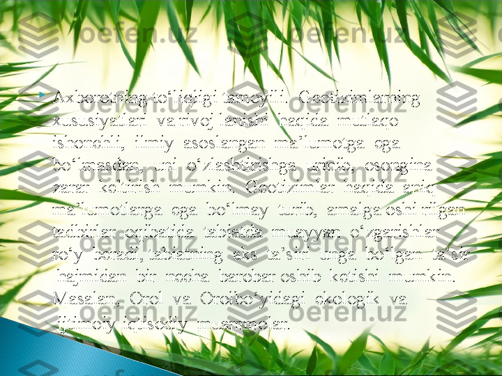 
Axborotning to‘liqligi tamoyili.  Geotizimlarning  
xususiyatlari  va rivoj lanishi  haqida  mutlaqo  
ishonchli,  ilmiy  asoslangan  ma’lumotga  ega 
bo‘lmasdan,  uni  o‘zlashtirishga  urinib,  osongina  
zarar  keltirish  mumkin.  Geotizimlar  haqida  aniq  
ma’lumotlarga  ega  bo‘lmay  turib,  amalga oshi rilgan  
tadbirlar  oqibatida  tabiatda  muayyan  o‘zgarishlar  
ro‘y  beradi, tabiatning  aks  ta’siri  unga  bo‘lgan  ta’sir 
 hajmidan  bir  necha  barobar oshib  ketishi  mumkin.  
Masalan,  Orol  va  Orolbo‘yidagi  ekologik  va 
     ijtimoiy-iqtisodiy  muammolar.  