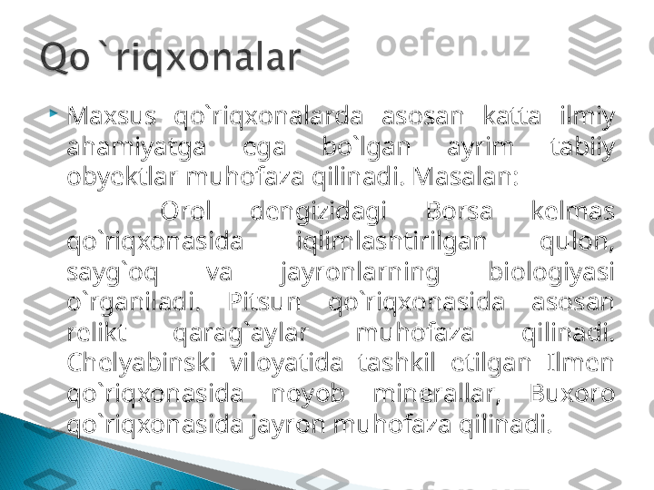 
Maxsus  qo`riqxonalarda  asosan  katta  ilmiy 
ahamiyatga  ega  bo`lgan  ayrim  tabiiy 
obyektlar muhofaza qilinadi. Masalan: 
      Orol  dengizidagi  Borsa  kelmas 
qo`riqxonasida  iqlimlashtirilgan  qulon, 
sayg`oq  va  jayronlarning  biologiyasi 
o`rganiladi.  Pitsun  qo`riqxonasida  asosan 
relikt  qarag`aylar  muhofaza  qilinadi. 
Chelyabinski  viloyatida  tashkil  etilgan  Ilmen 
qo`riqxonasida  noyob  minerallar,  Buxoro 
qo`riqxonasida jayron muhofaza qilinadi.   