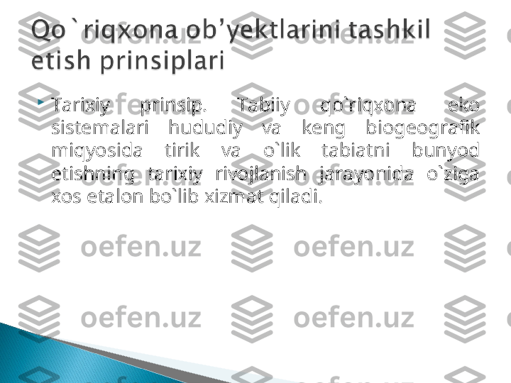 
Tarixiy  prinsip.  Tabiiy  qo`riqxona  eko 
sistemalari  hududiy  va  keng  biogeografik 
miqyosida  tirik  va  o`lik  tabiatni  bunyod 
etishning  tarixiy  rivojlanish  jarayonida  o`ziga 
xos etalon bo`lib xizmat qiladi.   