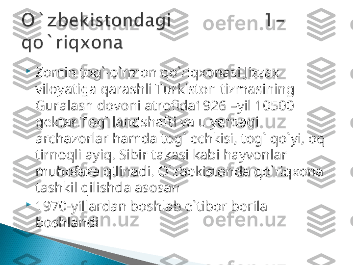 
Zomin tog`-o`rmon qo`riqxonasi   Jizzax 
viloyatiga qarashli Turkiston tizmasining 
Guralash dovoni atrofida1926  –yil  10500  
gektar. Tog` landshafti va u yerdagi 
archazorlar hamda tog` echkisi, tog` qo`yi, oq 
tirnoqli ayiq. Sibir takasi kabi hayvonlar 
muhofaza qilinadi.  O`zbekistonda qo`riqxona 
tashkil qilishda asosan 

1970-yillardan boshlab e`tibor berila 
boshlandi  