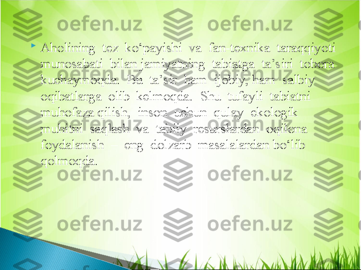 
Aholining  tez  ko‘payishi  va  fan-texnika  taraqqiyoti  
munosabati  bilan jamiyatning  tabiatga  ta’siri  tobora  
kuchaymoqda.  Bu  ta’sir  ham  ijobiy, ham  salbiy  
oqibatlarga  olib  kelmoqda.  Shu  tufayli  tabiatni  
muhofaza qilish,  inson  uchun  qulay  ekologik  
muhitni  saqlash  va  tabiiy  resurslardan  oqilona  
foydalanish  –  eng  dolzarb  masalalardan bo‘lib  
qolmoqda.  