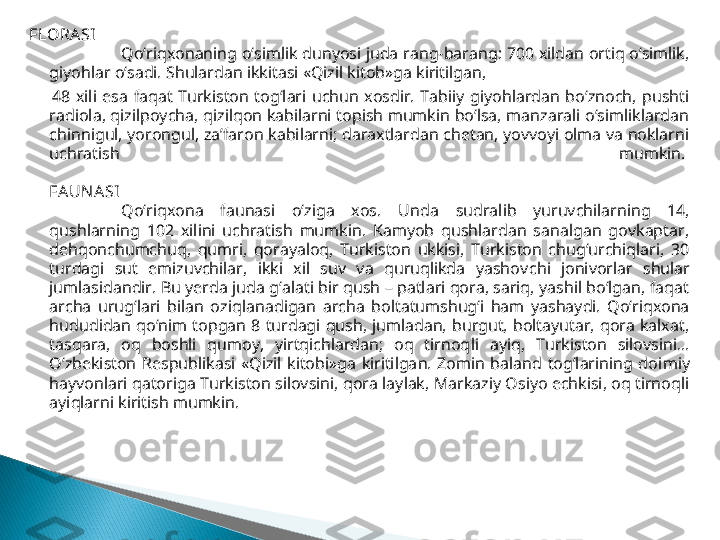 FLORA SI
Qo‘riqxonaning o‘simlik dunyosi juda rang-barang: 700 xildan ortiq o‘simlik, 
giyohlar o‘sadi. Shulardan ikkitasi «Qizil kitob»ga kiritilgan, 
        48  xili  esa  faqat  Turkiston  tog‘lari  uchun  xosdir.  Tabiiy  giyohlardan  bo‘znoch,  pushti 
radiola, qizilpoycha, qizilqon kabilarni topish mumkin bo‘lsa, manzarali o‘simliklardan 
chinnigul, yorongul, za’faron kabilarni; daraxtlardan chetan, yovvoyi olma va noklarni 
uchratish  mumkin. 
FA UNA SI
Qo‘riqxona  faunasi  o‘ziga  xos.  U nda  sudralib  yuruvchilarning  14, 
qushlarning  102  xilini  uchratish  mumkin.  Kamyob  qushlardan  sanalgan  govkaptar, 
dehqonchumchuq,  qumri,  qorayaloq,  Turkiston  ukkisi,  Turkiston  chug‘urchiqlari,  30 
turdagi  sut  emizuvchilar,  ikki  xil  suv  va  quruqlikda  yashov	
 chi  jonivorlar  shular 
jumlasidandir. Bu yerda juda g‘alati bir qush – patlari qora, sariq, yashil bo‘lgan, faqat 
archa  urug‘lari  bilan  oziq	
 lanadigan  archa  boltatumshug‘i  ham  yashaydi.  Qo‘riqxona 
hududidan  qo‘nim  topgan  8  turdagi  qush,  jumladan,  burgut,  boltayutar,  qora  kalxat, 
tasqara,  oq  boshli  qumoy,  yirtqichlardan;  oq  tirnoq	
 li  ayiq,  Turkiston  silovsini... 
O‘zbekiston  Respublikasi  «Qizil  kitobi»ga  kiritilgan.  Zomin  baland  tog‘larining  doi	
 miy 
hayvonlari qatoriga Turkiston silovsini, qora laylak, Markaziy Osiyo echkisi, oq tirnoqli 
ayiqlarni kiritish mumkin.  