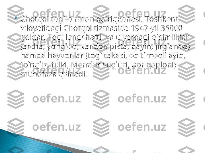 
C h otqol tog`-o`rmon qo`riqxonasi .  Toshkent 
viloyatidagi Chotqol tizmasida   1947 -yil  35000  
gektar.  Tog` landshafti  va u yerdagi o`simliklar 
(archa, yong`oq, xandon pista, qayin, jirg`anoq) 
hamda hayvonlar (tog` takasi, oq tirnoqli ayiq, 
to`ng`iz, tulki, Menzbir sug`uri, qor qoploni) 
muhofaza qilinadi.  