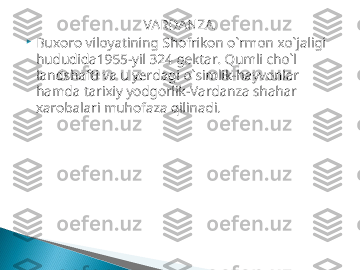 VARDANZA . 

Buxoro viloyatining S h ofrikon o`rmon xo`jaligi 
hududida1955 -yil  324  gektar.  Qumli cho`l 
landshafti va u yerdagi o`simlik-hayvonlar 
hamda tarixiy yodgorlik-Vardanza shahar 
xarobalari muhofaza qilinadi.  