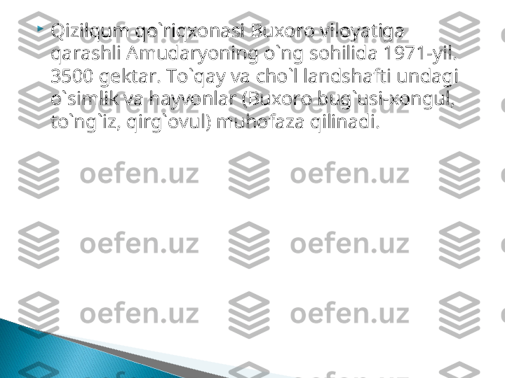 
Qizilqum qo`riqxonasi   Buxoro viloyatiga 
qarashli Amudaryoning o`ng sohilida   1971 -yil. 
3500  gektar.  To`qay va cho`l landshafti undagi 
o`simlik va hayvonlar (Buxoro bug`usi-xongul, 
to`ng`iz, qirg`ovul) muhofaza   qilinadi .  