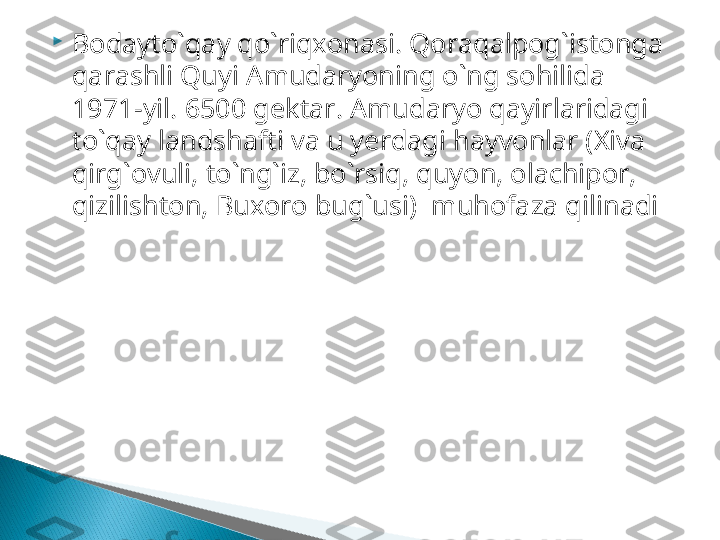 
Bodayto`qay qo`riqxonasi .  Qoraqalpog`istonga 
qarashli Quyi  A mudaryoning o`ng sohilida  
1971 -yil.  6500  gektar.  Amudaryo qayirlaridagi 
to`qay landshafti va u yerdagi hayvonlar (Xiva 
qirg`ovuli, to`ng`iz, bo`rsiq, quyon, olachipor, 
qizilishton, Buxoro bug`usi)    muhofaza qilinadi  