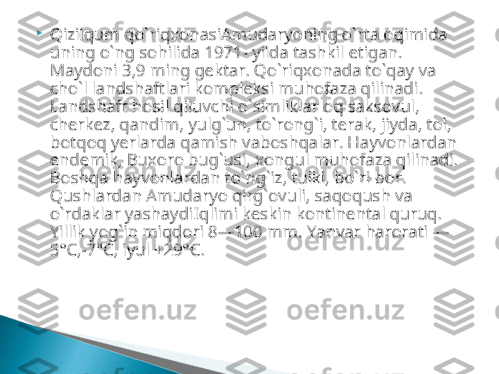 
Qizilqum qo`riqxonasiAmudaryoning o ` rta oqimida 
uning o ` ng sohilida  1971-  yilda tashkil etigan . 
Maydoni  3,9  ming gektar .  Qo ` riqxonada to ` qay va 
cho ` l landshaftlari kompleksi muhofaza qilinadi . 
Landshaft hosil qiluvchi o ` sim  liklar oq saksovul , 
cherkez ,  qandim ,  yulg ` un ,  to ` rong ` i ,  te  rak ,  jiyda ,  tol , 
bot  qoq yerlarda qamish vaboshqalar .  Hay  vonlardan 
endemik ,  Buxoro bug ` usi ,  xon  gul muhofaza qili  na  di . 
Boshqa hay  von  lardan to ` ng ` iz ,  tulki ,  bo ` ri bor . 
Qushlardan Amudaryo qirg`ovuli, saqoqush va 
o`rdaklar yashaydi Iqlimi keskin kontinental quruq. 
Yillik yog`in miqdori 8—100 mm.  Yanvar harorati —
5°C,-7"C, iyul +29°C.  