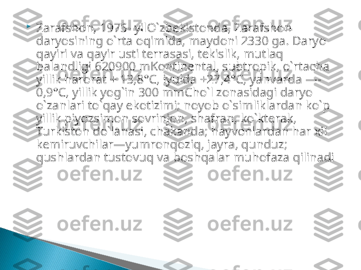 
Zarafshon, 1975- yil O`zbekistonda, Zarafshon 
daryosining o`rta oqimida, maydoni 2330 ga. Daryo 
qayiri va qayir usti terrasasi, tekislik, mutlaq 
balandligi 620900 mKontinental, subtropik, o`rtacha 
yillik harorat + 13,8°C, iyulda +27,4°C, yanvarda —-
0,9°C, yillik yog`in 300 mmCho`l zonasidagi daryo 
o`zanlari to`qay ekotizimi; noyob o`sim liklardan ko`p 
yillik piyozsimon sovrinjon, shafran, ko`kterak, 
Turkiston do`lanasi, chakanda; hayvonlardan har xil 
kemiruvchilar—yumronqoziq, jayra, qunduz; 
qushlardan tustovuq va boshqalar muhofaza qilinadi  