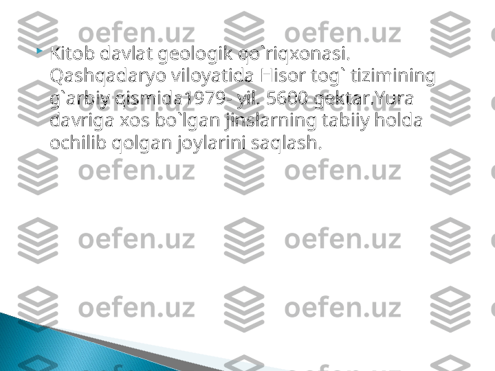 
Kitob davlat geologik qo`riqxonasi . 
Qashqadaryo viloyatida Hi s or tog` tizimining 
g`arbiy qismida1979 - yil.  5600  gektar. Y u ra 
davriga xos bo`lgan jinslarning tabiiy holda 
ochilib qolgan joylarini saqlash.  