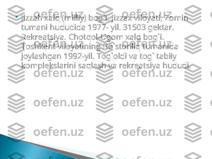 
Jizzah xalq (milliy) bog`i.  Jizzax viloyati, Zomin 
tumani hududida   1977 - yil.  31503  gektar. 
Rekreatsiya.   Chotqol-Ugom xalq bog`i. 
Toshkent viloyatining Bo`stonliq tumanida 
joylashgan  1992 -yil.  Tog`oldi va tog` tabiiy 
komplekslarini saqlash va rekreatsiya hududi.  