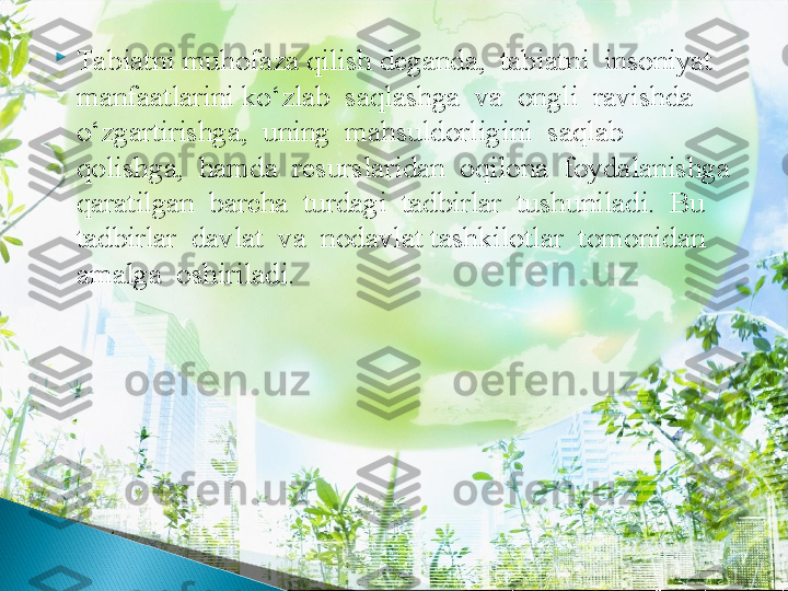 
Tabiatni muhofaza qilish deganda,  tabiatni  insoniyat  
manfaatlarini ko‘zlab  saqlashga  va  ongli  ravishda  
o‘zgartirishga,  uning  mahsuldorligini  saqlab  
qolishga,  hamda  resurslaridan  oqilona  foydalanishga  
qaratilgan  barcha  turdagi  tadbirlar  tushuniladi.  Bu  
tadbirlar  davlat  va  nodavlat tashkilotlar  tomonidan  
amalga  oshiriladi.  