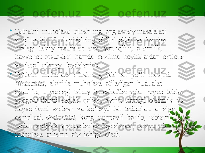 
Tabiatni  muhofaza  qilishning  eng asosiy masalalari –  
atrof-muhit  ifloslanishining  oldini  olish  va  barcha  
turdagi  tabiiy  resurslar:  suv,  yer, iqlim,  o‘simlik,  
hayvonot  resurslari  hamda  qazilma  boyliklardan  oqilona  
va  isrof  qilmay  foydalanish.

Tabiatni  muhofaza  qilishning  ikki  xil  yo‘li  mavjud.  
Birinchisi ,  alohida  muhofaza  etiladigan  hududlar  
ajratilib,  u  yerdagi  tabiiy  landshaftlar yoki  noyob  tabiat  
yodgorliklarini  saqlab  qolish,  ayrim  turdagi  o‘simlik  va  
hayvonlarni  saqlash  va  ko‘paytirish  tadbirlari  amalga  
oshiriladi.  Ikkinchisi,   keng  qamrovli  bo‘lib,  tabiatni  
undan  xo‘jalik  maqsadlarida foydalanish  jarayonida  
muhofaza  qilishni  o‘z  ichiga  oladi.   