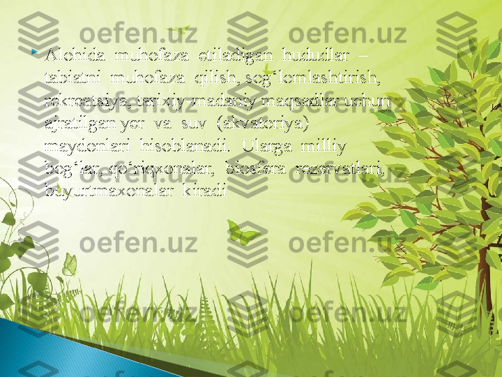 
Alohida  muhofaza  etiladigan  hududlar  –  
tabiatni  muhofaza  qilish, sog‘lomlashtirish, 
rekreatsiya, tarixiy-madaniy maqsadlar uchun 
ajratilgan yer  va  suv  (akvatoriya)  
maydonlari  hisoblanadi.  Ularga  milliy  
bog‘lar, qo‘riqxonalar,  biosfera  rezervatlari,  
buyurtmaxonalar  kiradi  