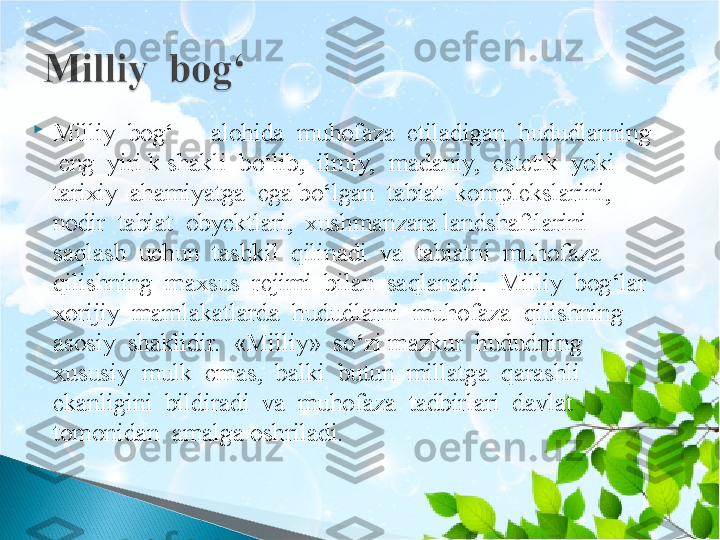 
Milliy  bog‘  –  alohida  muhofaza  etiladigan  hududlarning 
 eng  yiri k shakli  bo‘lib,  ilmiy,  madaniy,  estetik  yoki  
tarixiy  ahamiyatga  ega bo‘lgan  tabiat  komplekslarini,  
nodir  tabiat  obyektlari,  xushmanzara landshaftlarini  
saqlash  uchun  tashkil  qilinadi  va  tabiatni  muhofaza  
qilishning  maxsus  rejimi  bilan  saqlanadi.  Milliy  bog‘lar  
xorijiy  mamlakatlarda  hududlarni  muhofaza  qilishning  
asosiy  shaklidir.  «Milliy»  so‘zi mazkur  hududning  
xususiy  mulk  emas,  balki  butun  millatga  qarashli 
ekanligini  bildiradi  va  muhofaza  tadbirlari  davlat  
tomonidan  amalga oshriladi.   