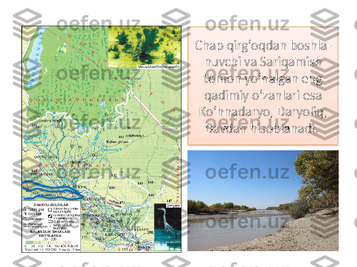 Chap qirg‘oqdan boshla-
nuvchi  va Sariqamish 
tomon yo‘nalgan eng 
qadimiy o‘zanlari esa 
Ko‘hnadaryo, Daryoliq, 
Davdan hisoblanadi.      