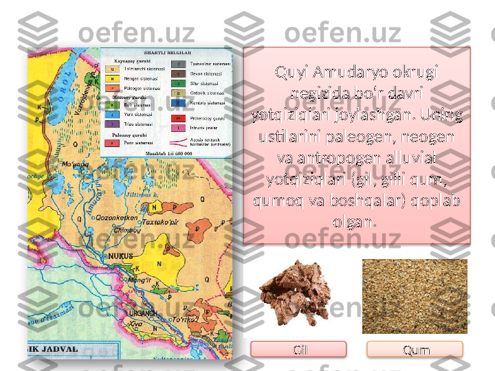 Quyi Amudaryo okrugi 
negizida bo‘r davri 
yotqiziqlari joylashgan. Uning 
ustilarini paleogen, neogen 
va antropogen alluvial 
yotqiziqlari (gil, gilli qum, 
qumoq va boshqalar) qoplab 
olgan. 
  Gil   Qum     